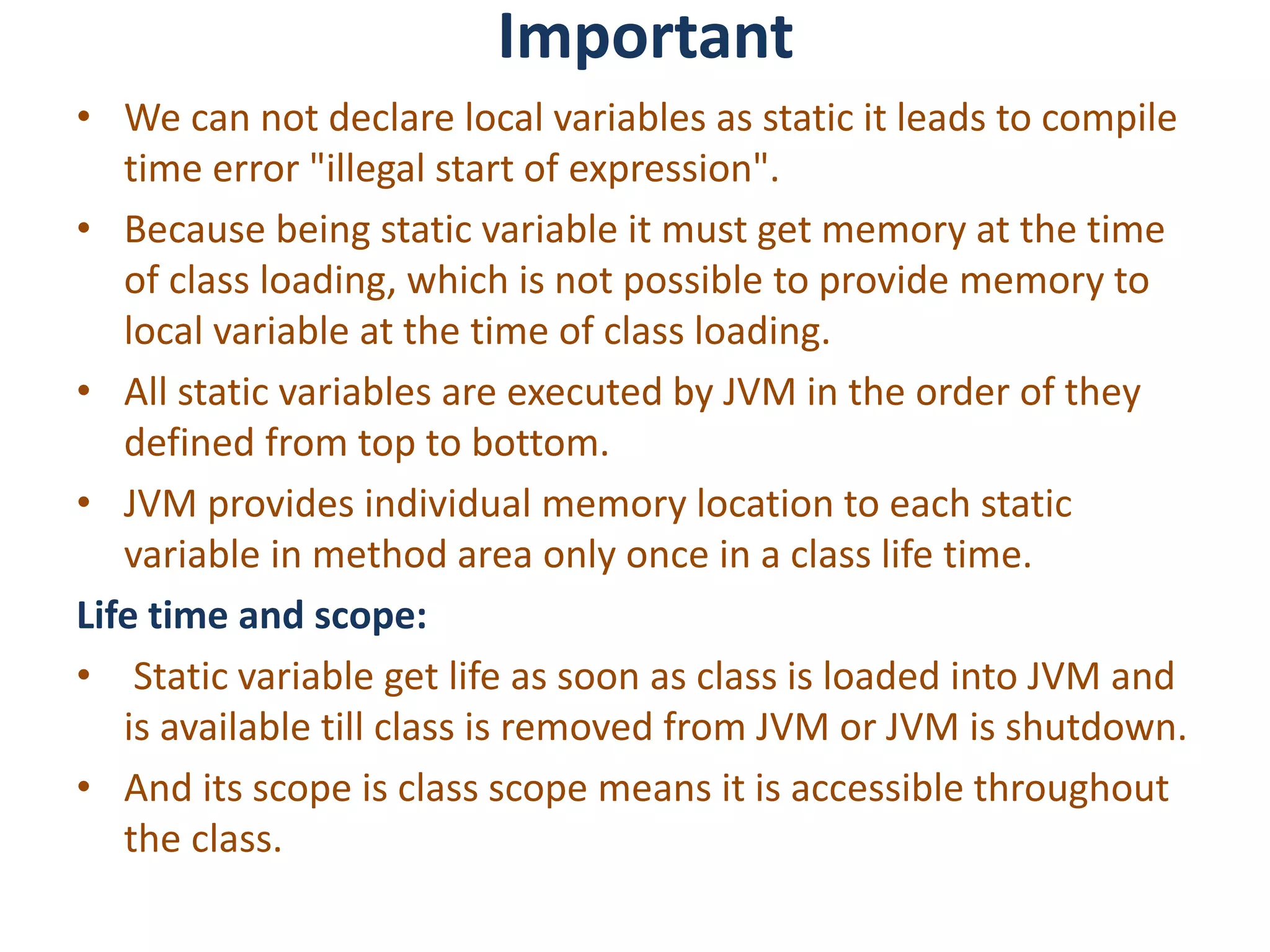 Important
• We can not declare local variables as static it leads to compile
time error "illegal start of expression".
• Because being static variable it must get memory at the time
of class loading, which is not possible to provide memory to
local variable at the time of class loading.
• All static variables are executed by JVM in the order of they
defined from top to bottom.
• JVM provides individual memory location to each static
variable in method area only once in a class life time.
Life time and scope:
• Static variable get life as soon as class is loaded into JVM and
is available till class is removed from JVM or JVM is shutdown.
• And its scope is class scope means it is accessible throughout
the class.
 