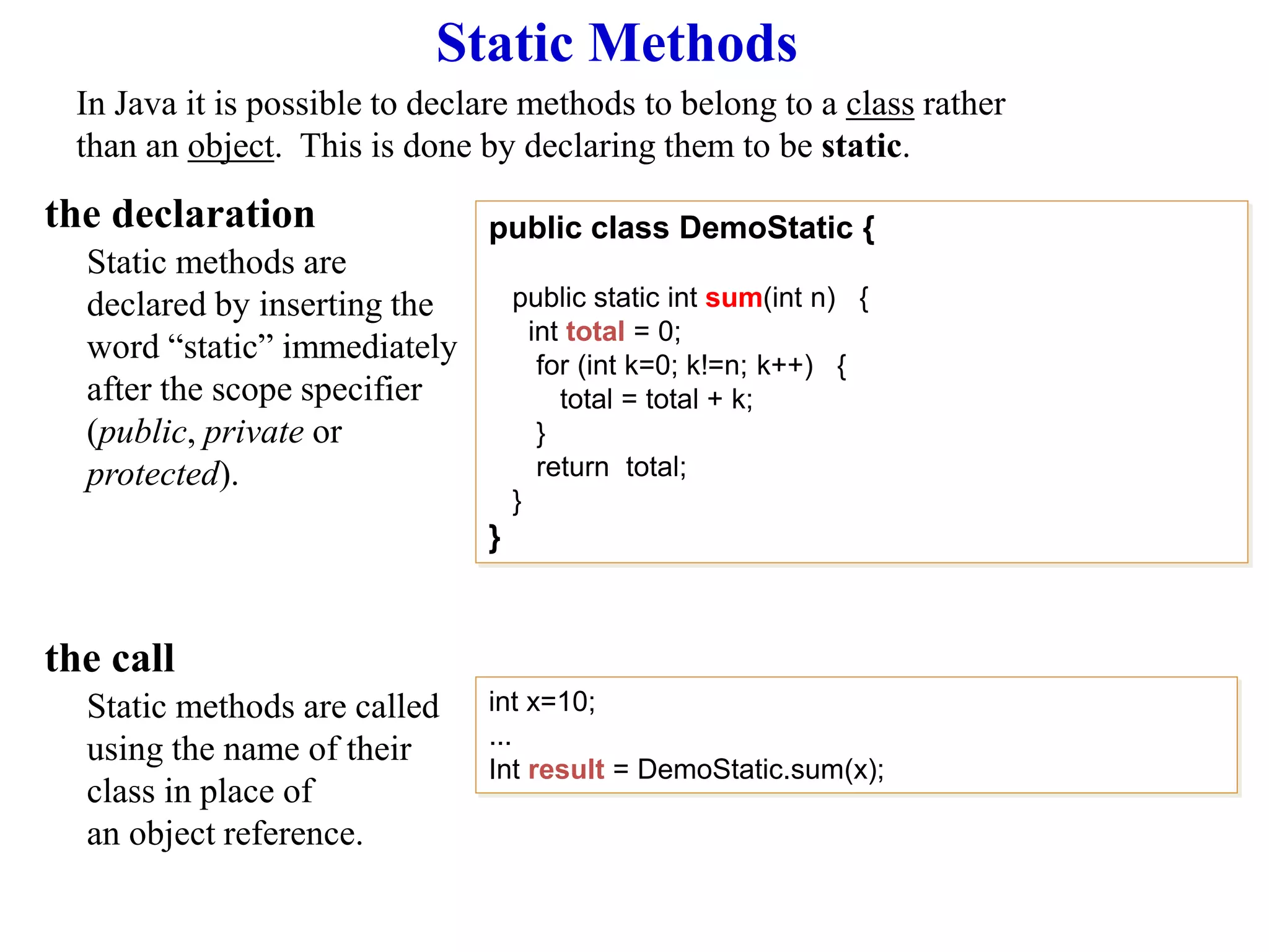 Static Methods
In Java it is possible to declare methods to belong to a class rather
than an object. This is done by declaring them to be static.
the declaration
Static methods are
declared by inserting the
word “static” immediately
after the scope specifier
(public, private or
protected).
the call
Static methods are called
using the name of their
class in place of
an object reference.
public class DemoStatic {
public static int sum(int n) {
int total = 0;
for (int k=0; k!=n; k++) {
total = total + k;
}
return total;
}
}
int x=10;
...
Int result = DemoStatic.sum(x);
 