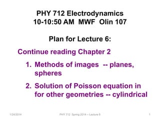 1/24/2014 PHY 712 Spring 2014 -- Lecture 6 1
PHY 712 Electrodynamics
10-10:50 AM MWF Olin 107
Plan for Lecture 6:
Continue reading Chapter 2
1. Methods of images -- planes,
spheres
2. Solution of Poisson equation in
for other geometries -- cylindrical
 