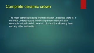 Complete ceramic crown

The most esthetic pleasing fixed restoration . because there is
no metal understructure to block light transmission.it can
resemble natural tooth in term of color and translucency than
can any other restoration.
 