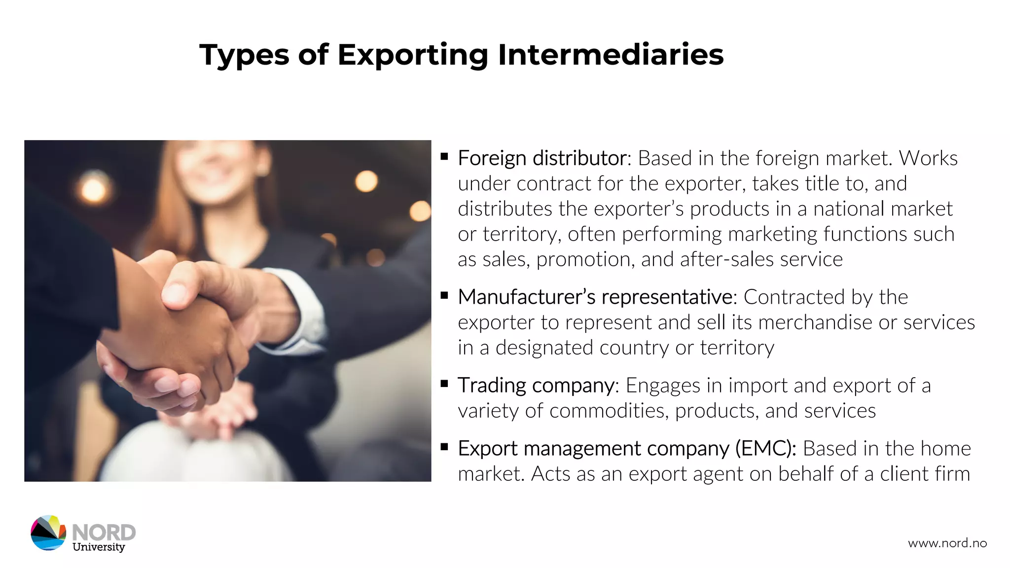 Types of Exporting Intermediaries
§ Foreign distributor: Based in the foreign market. Works
under contract for the exporter, takes title to, and
distributes the exporter’s products in a national market
or territory, often performing marketing functions such
as sales, promotion, and after-sales service
§ Manufacturer’s representative: Contracted by the
exporter to represent and sell its merchandise or services
in a designated country or territory
§ Trading company: Engages in import and export of a
variety of commodities, products, and services
§ Export management company (EMC): Based in the home
market. Acts as an export agent on behalf of a client firm
 