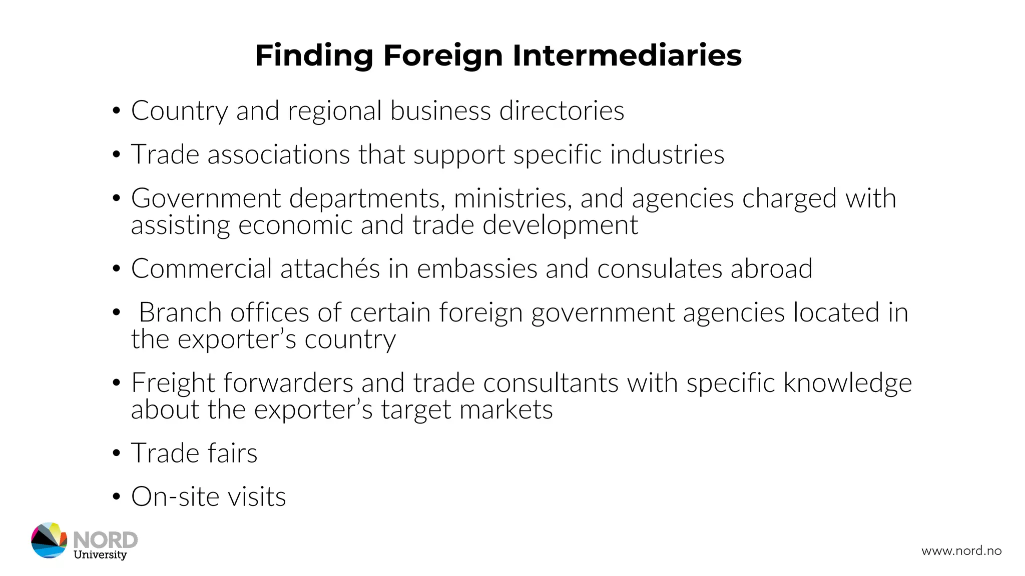 Finding Foreign Intermediaries
• Country and regional business directories
• Trade associations that support specific industries
• Government departments, ministries, and agencies charged with
assisting economic and trade development
• Commercial attachés in embassies and consulates abroad
• Branch offices of certain foreign government agencies located in
the exporter’s country
• Freight forwarders and trade consultants with specific knowledge
about the exporter’s target markets
• Trade fairs
• On-site visits
 