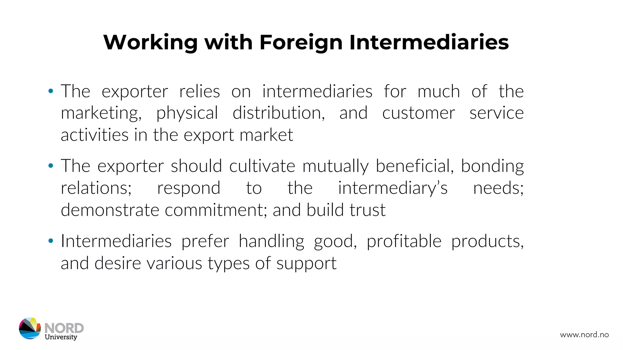 Working with Foreign Intermediaries
• The exporter relies on intermediaries for much of the
marketing, physical distribution, and customer service
activities in the export market
• The exporter should cultivate mutually beneficial, bonding
relations; respond to the intermediary’s needs;
demonstrate commitment; and build trust
• Intermediaries prefer handling good, profitable products,
and desire various types of support
 