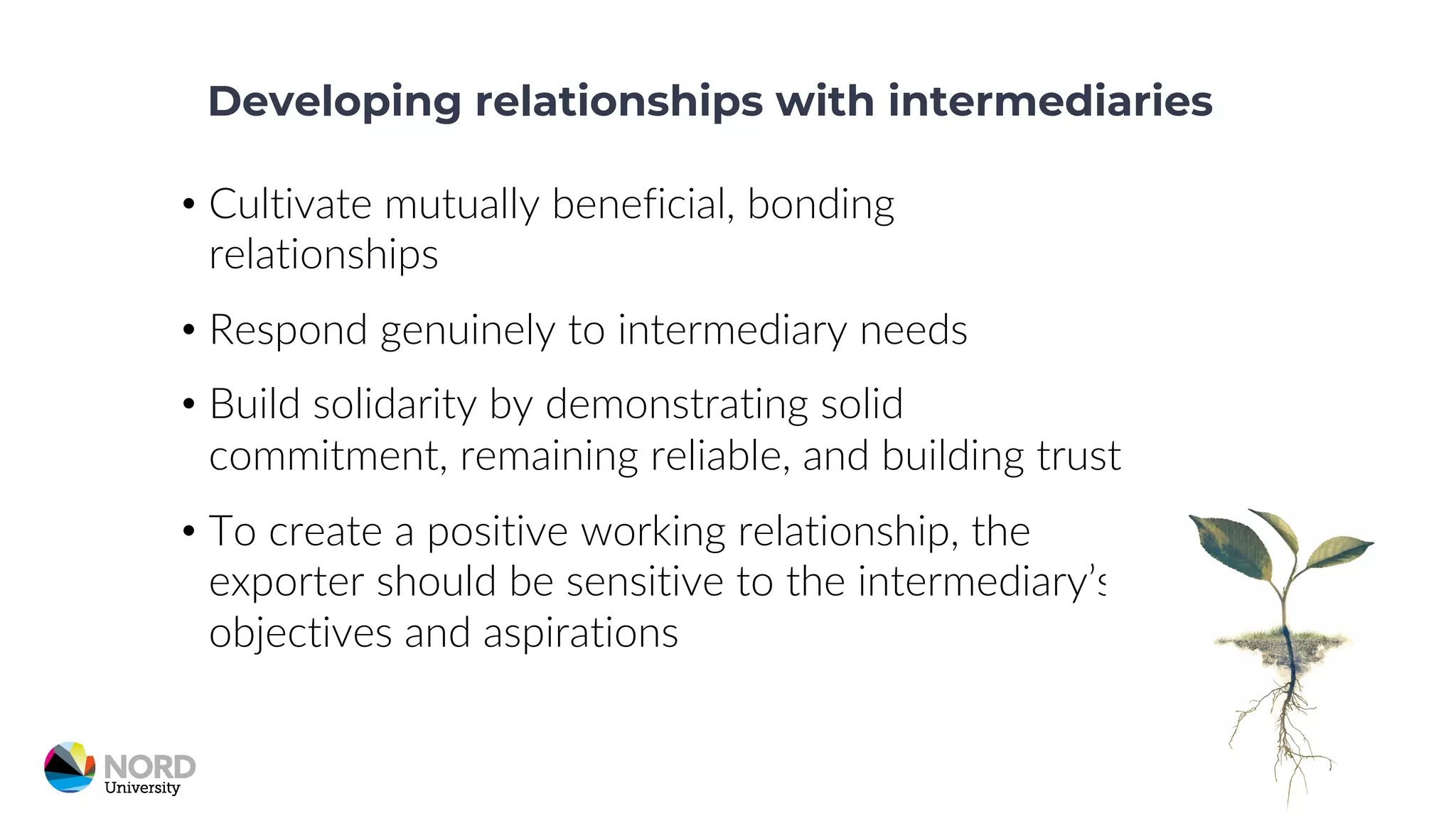 Developing relationships with intermediaries
• Cultivate mutually beneficial, bonding
relationships
• Respond genuinely to intermediary needs
• Build solidarity by demonstrating solid
commitment, remaining reliable, and building trust
• To create a positive working relationship, the
exporter should be sensitive to the intermediary’s
objectives and aspirations
 