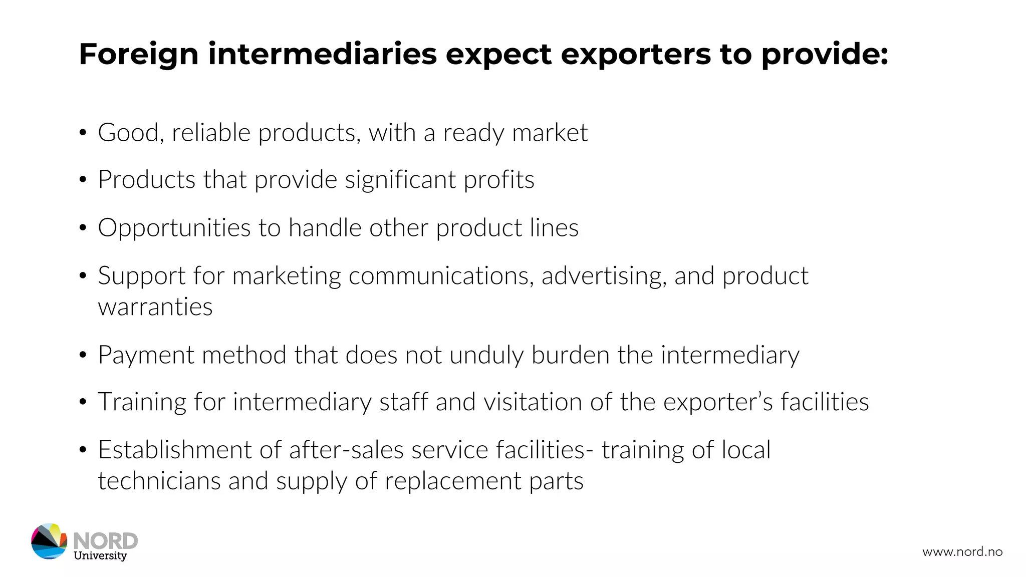 Foreign intermediaries expect exporters to provide:
• Good, reliable products, with a ready market
• Products that provide significant profits
• Opportunities to handle other product lines
• Support for marketing communications, advertising, and product
warranties
• Payment method that does not unduly burden the intermediary
• Training for intermediary staff and visitation of the exporter’s facilities
• Establishment of after-sales service facilities- training of local
technicians and supply of replacement parts
 