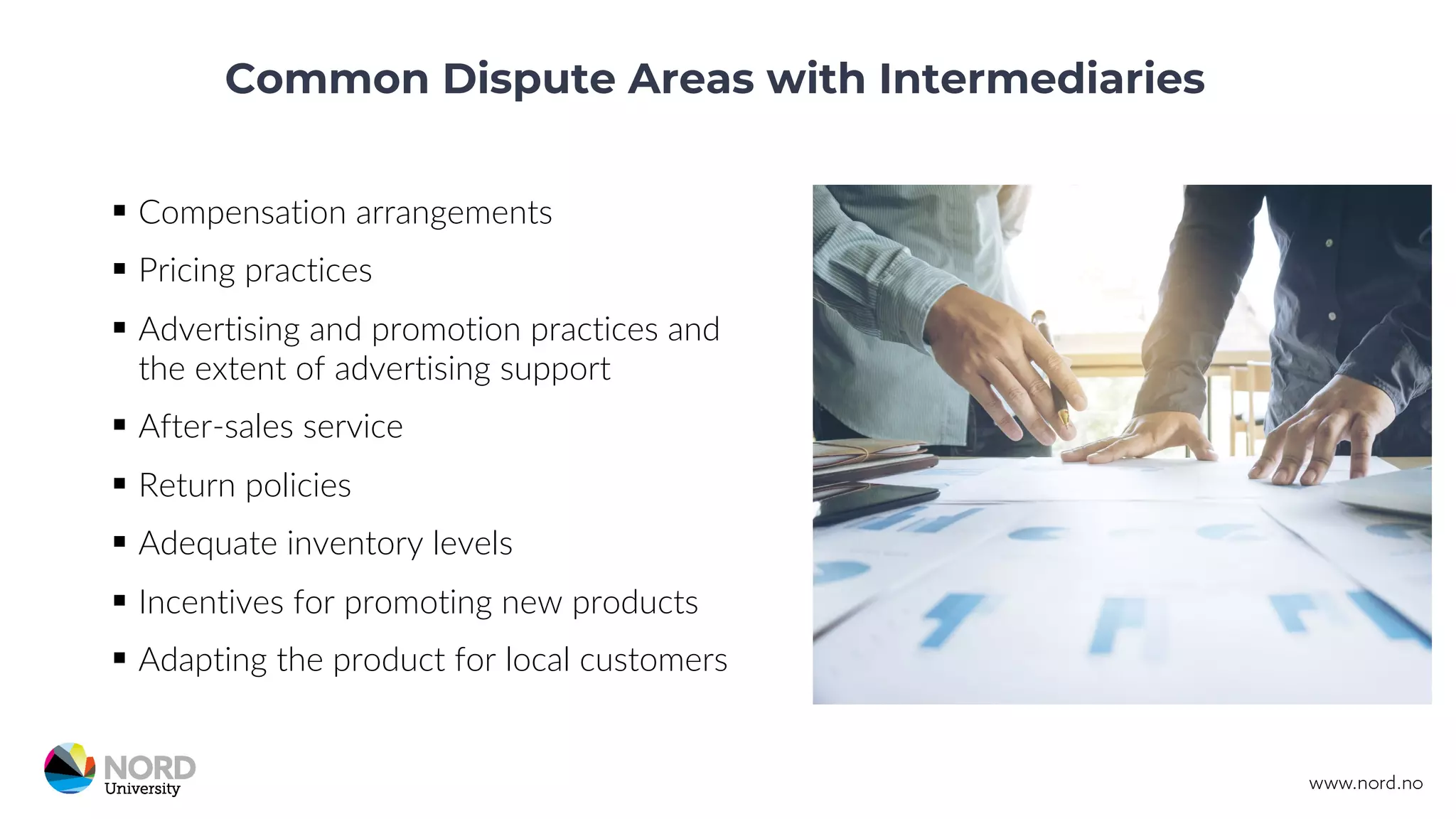 Common Dispute Areas with Intermediaries
§ Compensation arrangements
§ Pricing practices
§ Advertising and promotion practices and
the extent of advertising support
§ After-sales service
§ Return policies
§ Adequate inventory levels
§ Incentives for promoting new products
§ Adapting the product for local customers
 