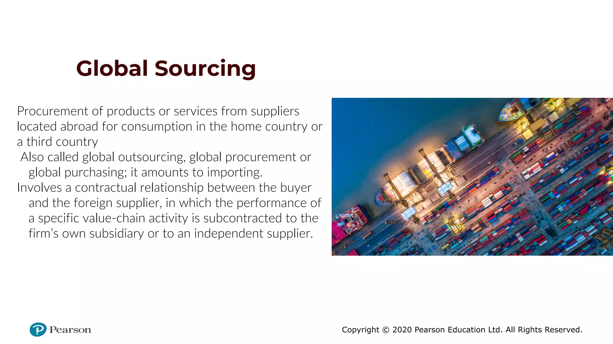 Copyright © 2020 Pearson Education Ltd. All Rights Reserved.
Global Sourcing
Procurement of products or services from suppliers
located abroad for consumption in the home country or
a third country
Also called global outsourcing, global procurement or
global purchasing; it amounts to importing.
Involves a contractual relationship between the buyer
and the foreign supplier, in which the performance of
a specific value-chain activity is subcontracted to the
firm’s own subsidiary or to an independent supplier.
 
