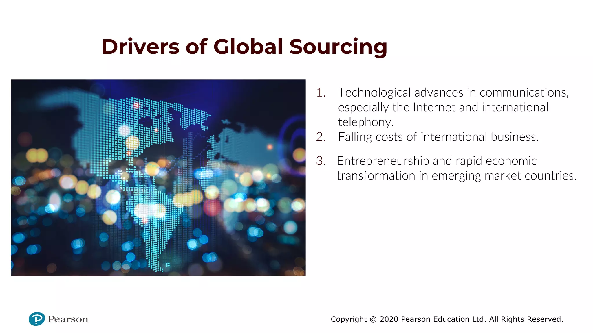 Copyright © 2020 Pearson Education Ltd. All Rights Reserved.
Drivers of Global Sourcing
1. Technological advances in communications,
especially the Internet and international
telephony.
2. Falling costs of international business.
3. Entrepreneurship and rapid economic
transformation in emerging market countries.
 