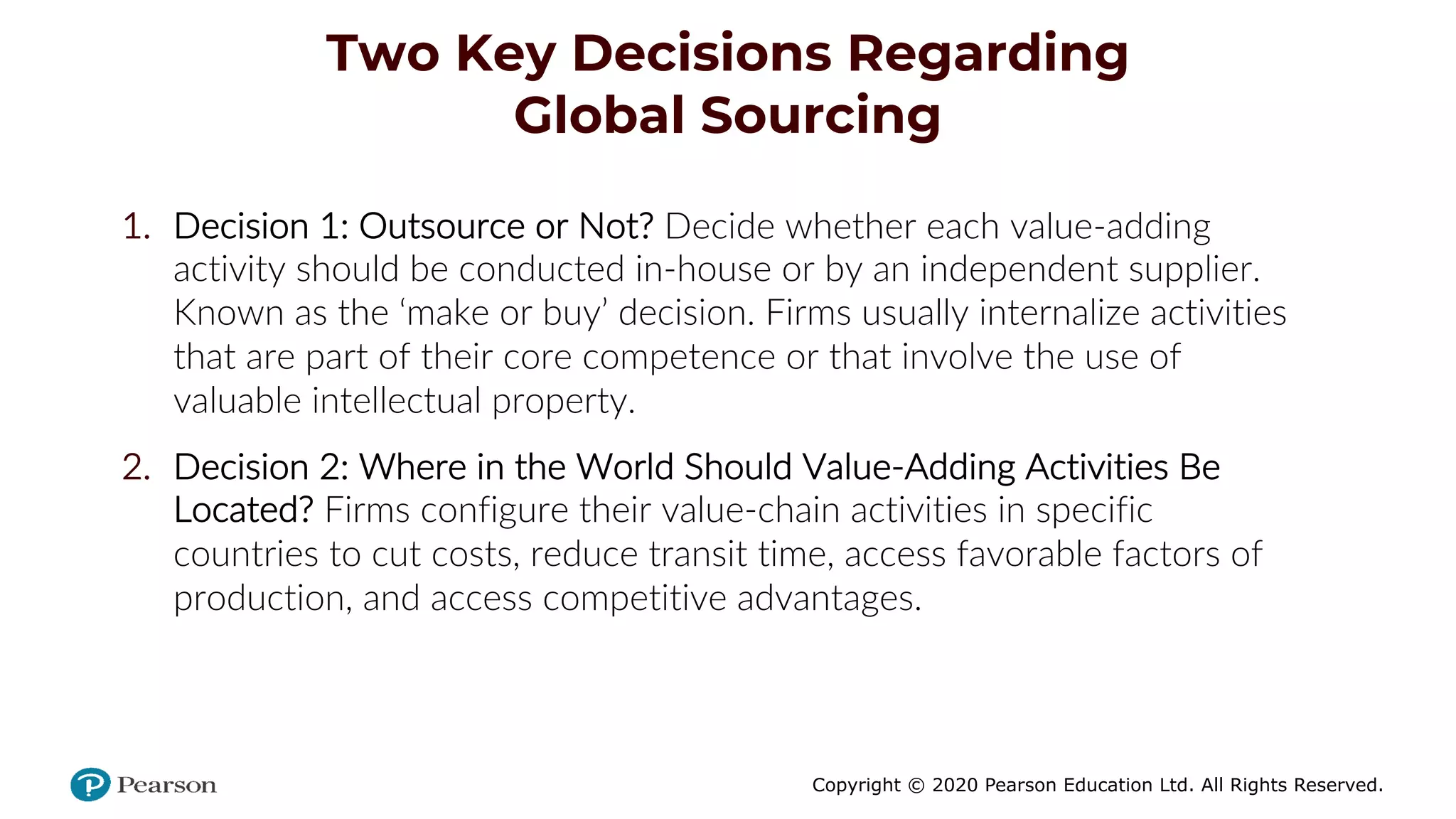 Copyright © 2020 Pearson Education Ltd. All Rights Reserved.
Two Key Decisions Regarding
Global Sourcing
1. Decision 1: Outsource or Not? Decide whether each value-adding
activity should be conducted in-house or by an independent supplier.
Known as the ‘make or buy’ decision. Firms usually internalize activities
that are part of their core competence or that involve the use of
valuable intellectual property.
2. Decision 2: Where in the World Should Value-Adding Activities Be
Located? Firms configure their value-chain activities in specific
countries to cut costs, reduce transit time, access favorable factors of
production, and access competitive advantages.
 
