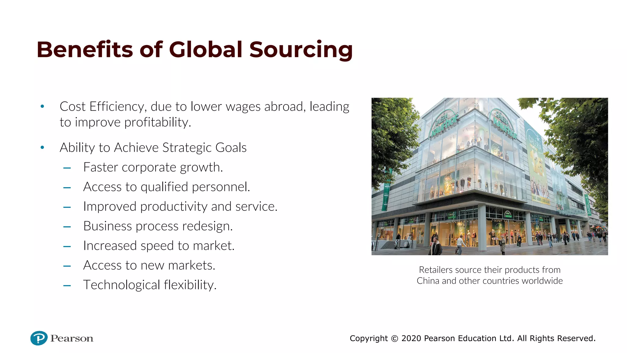 Copyright © 2020 Pearson Education Ltd. All Rights Reserved.
Benefits of Global Sourcing
• Cost Efficiency, due to lower wages abroad, leading
to improve profitability.
• Ability to Achieve Strategic Goals
– Faster corporate growth.
– Access to qualified personnel.
– Improved productivity and service.
– Business process redesign.
– Increased speed to market.
– Access to new markets.
– Technological flexibility.
Retailers source their products from
China and other countries worldwide
 