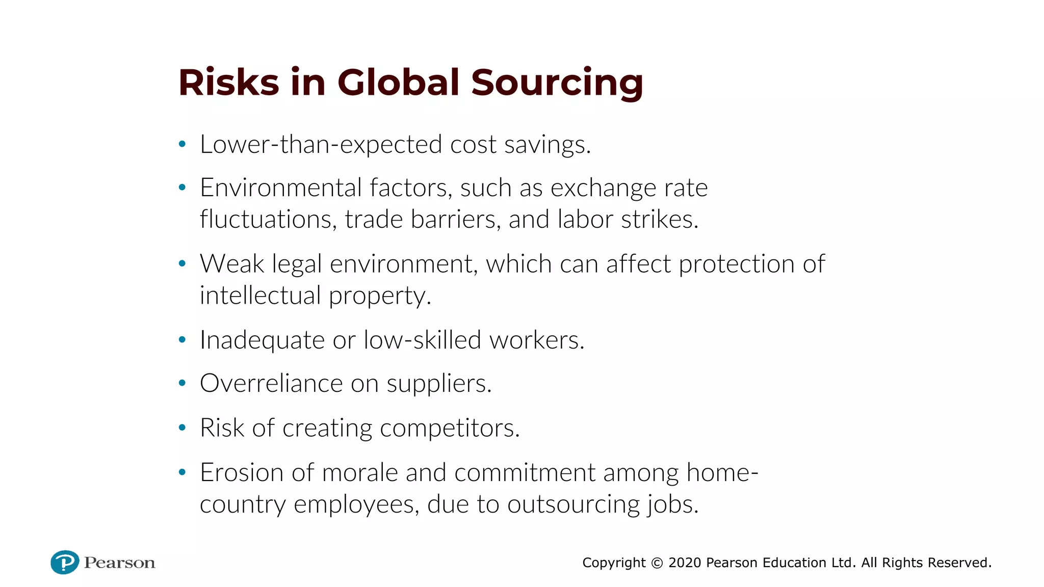 Copyright © 2020 Pearson Education Ltd. All Rights Reserved.
Risks in Global Sourcing
• Lower-than-expected cost savings.
• Environmental factors, such as exchange rate
fluctuations, trade barriers, and labor strikes.
• Weak legal environment, which can affect protection of
intellectual property.
• Inadequate or low-skilled workers.
• Overreliance on suppliers.
• Risk of creating competitors.
• Erosion of morale and commitment among home-
country employees, due to outsourcing jobs.
 
