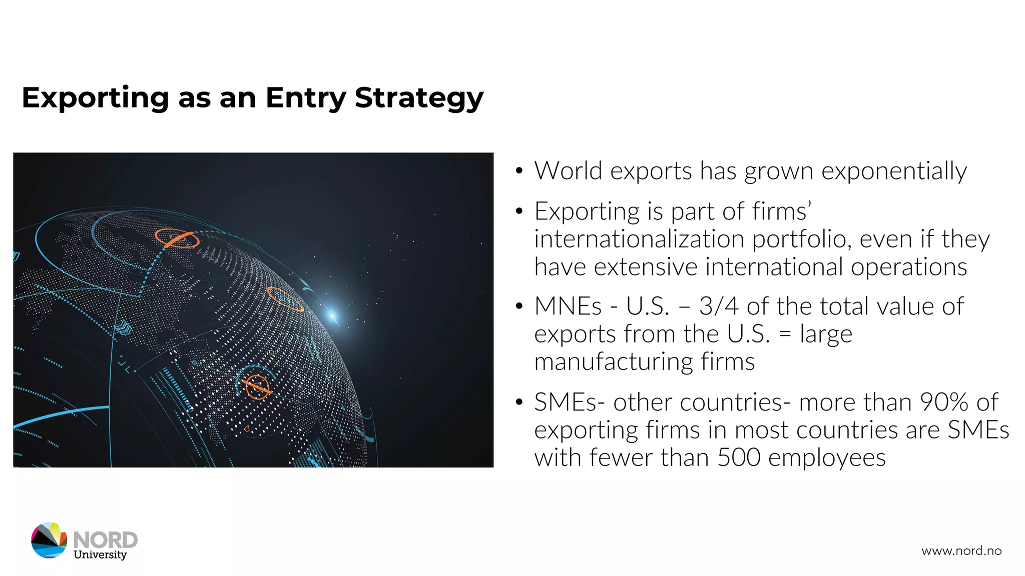 Exporting as an Entry Strategy
• World exports has grown exponentially
• Exporting is part of firms’
internationalization portfolio, even if they
have extensive international operations
• MNEs - U.S. – 3/4 of the total value of
exports from the U.S. = large
manufacturing firms
• SMEs- other countries- more than 90% of
exporting firms in most countries are SMEs
with fewer than 500 employees
 