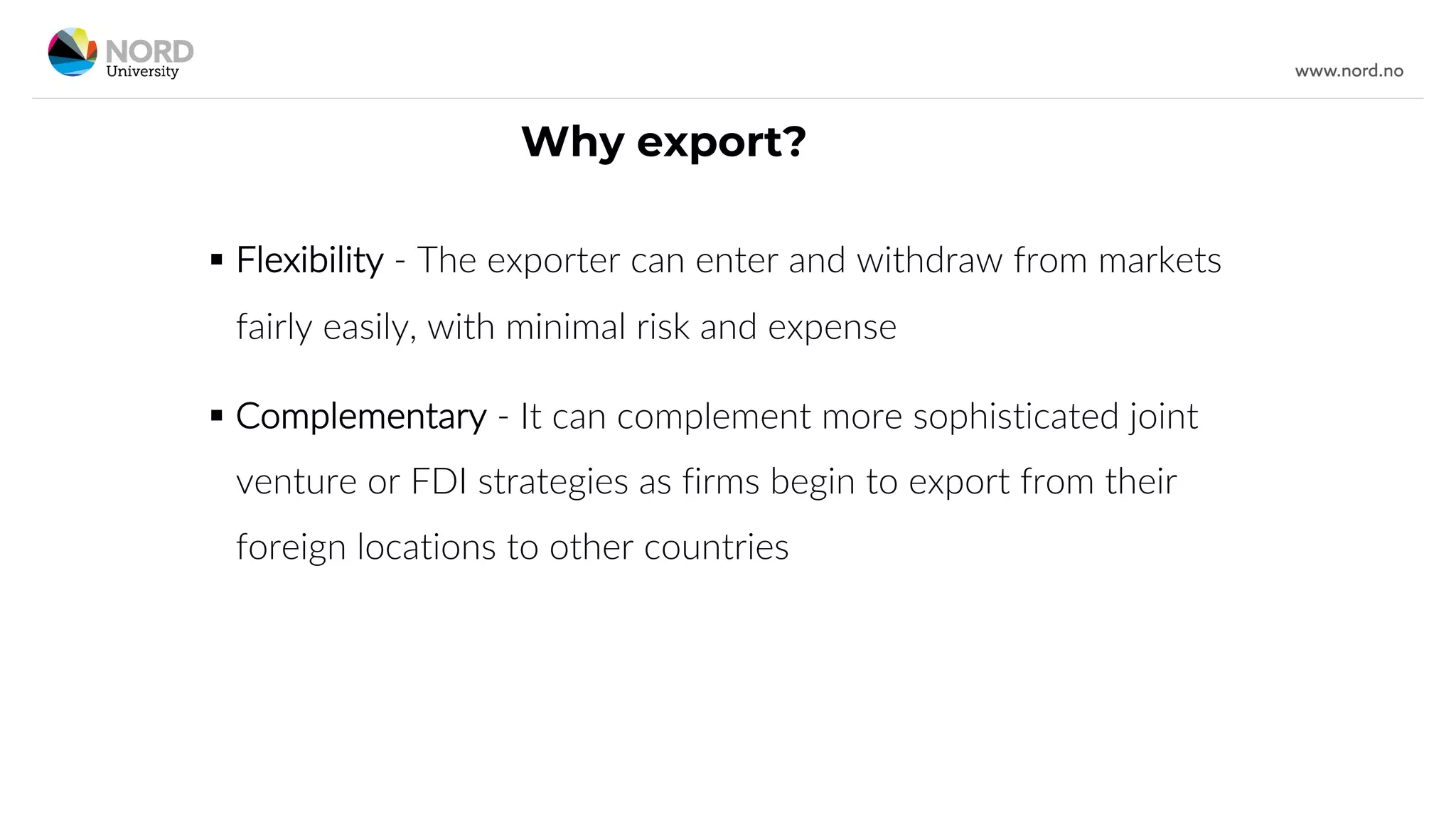 Why export?
§ Flexibility - The exporter can enter and withdraw from markets
fairly easily, with minimal risk and expense
§ Complementary - It can complement more sophisticated joint
venture or FDI strategies as firms begin to export from their
foreign locations to other countries
 