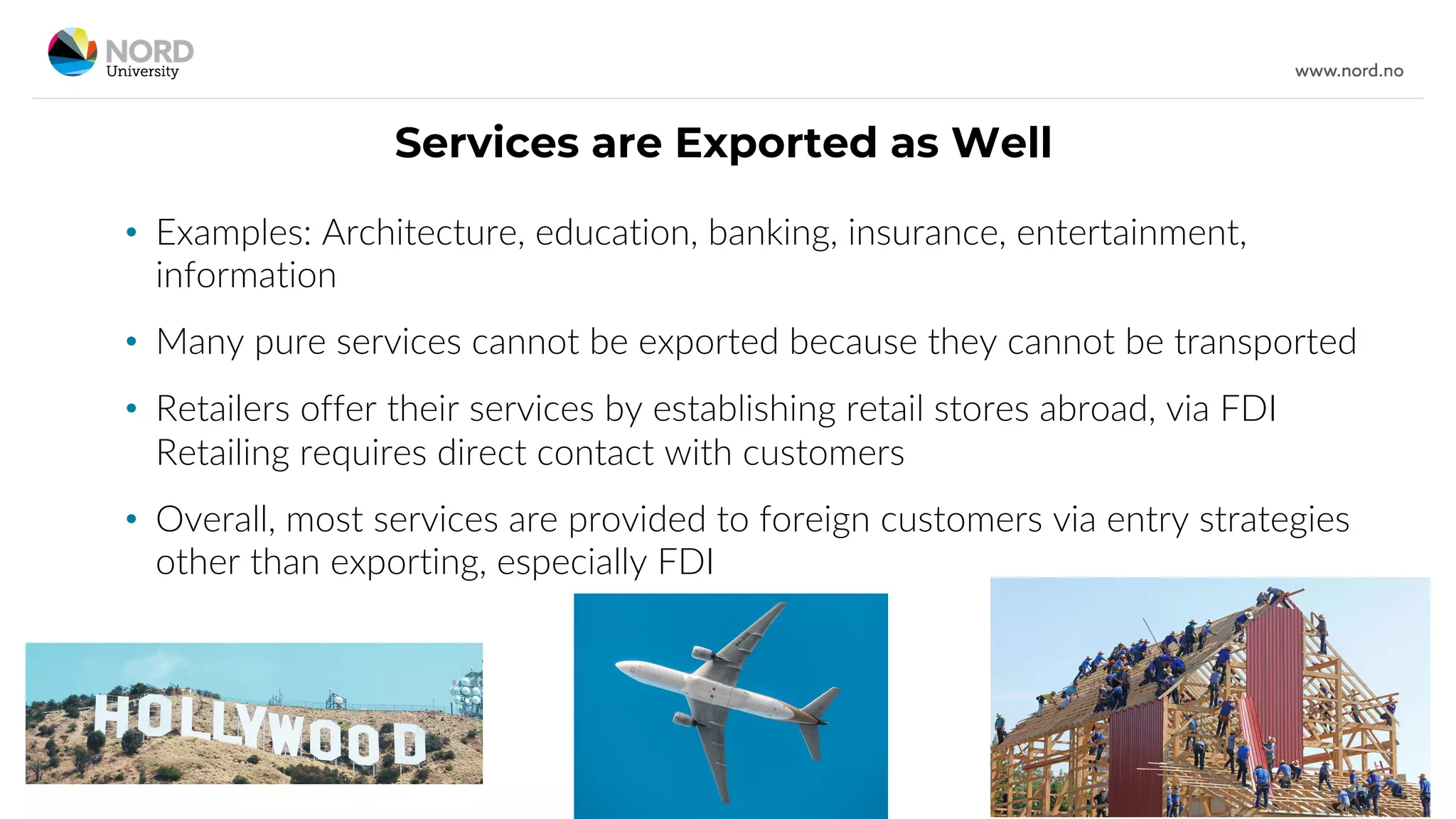 Services are Exported as Well
• Examples: Architecture, education, banking, insurance, entertainment,
information
• Many pure services cannot be exported because they cannot be transported
• Retailers offer their services by establishing retail stores abroad, via FDI
Retailing requires direct contact with customers
• Overall, most services are provided to foreign customers via entry strategies
other than exporting, especially FDI
 