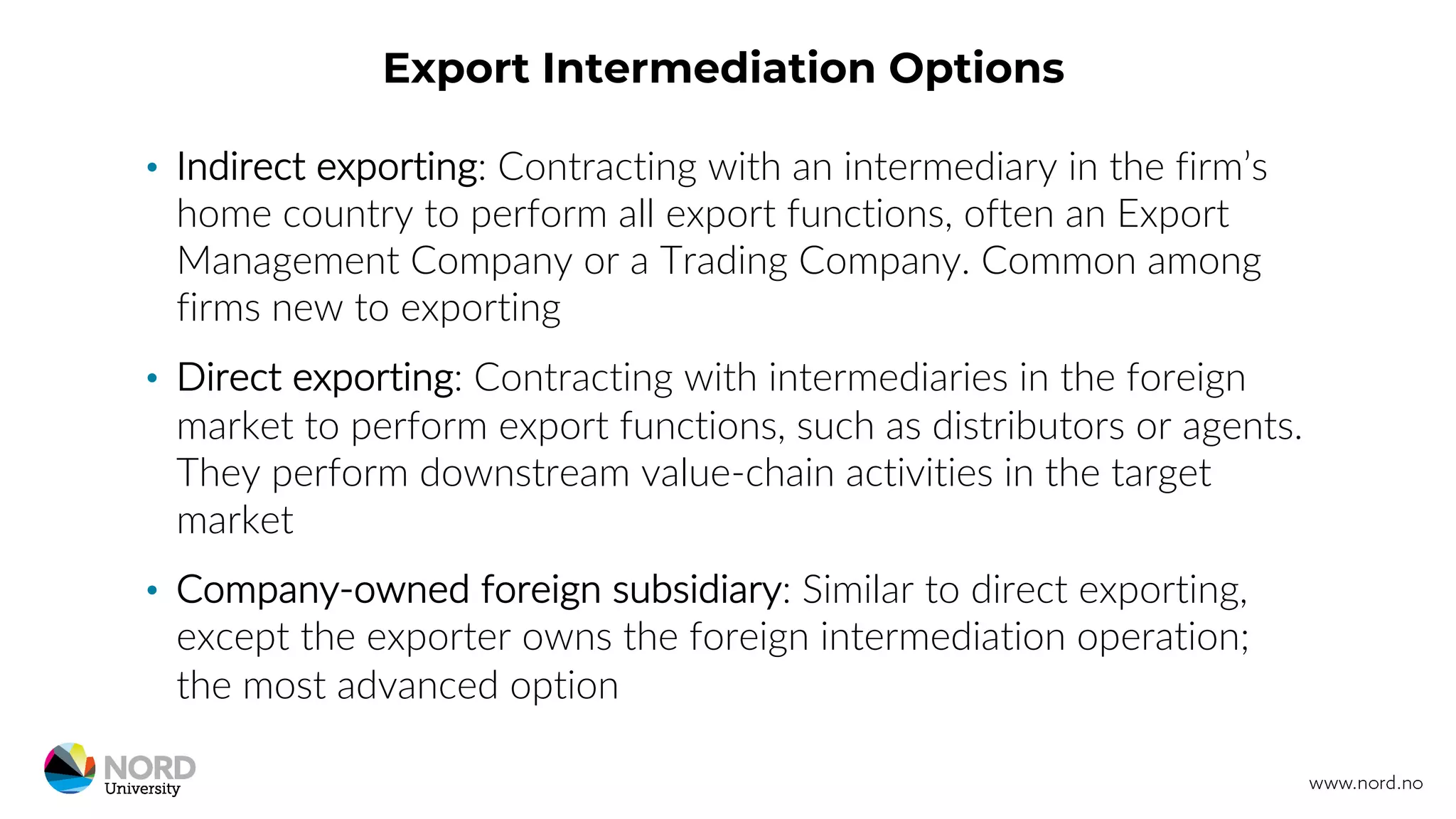 Export Intermediation Options
• Indirect exporting: Contracting with an intermediary in the firm’s
home country to perform all export functions, often an Export
Management Company or a Trading Company. Common among
firms new to exporting
• Direct exporting: Contracting with intermediaries in the foreign
market to perform export functions, such as distributors or agents.
They perform downstream value-chain activities in the target
market
• Company-owned foreign subsidiary: Similar to direct exporting,
except the exporter owns the foreign intermediation operation;
the most advanced option
 