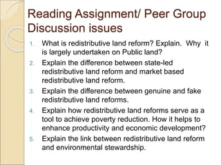 Reading Assignment/ Peer Group
Discussion issues
1. What is redistributive land reform? Explain. Why it
is largely undertaken on Public land?
2. Explain the difference between state-led
redistributive land reform and market based
redistributive land reform.
3. Explain the difference between genuine and fake
redistributive land reforms.
4. Explain how redistributive land reforms serve as a
tool to achieve poverty reduction. How it helps to
enhance productivity and economic development?
5. Explain the link between redistributive land reform
and environmental stewardship.
 