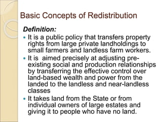 Basic Concepts of Redistribution
Definition:
 It is a public policy that transfers property
rights from large private landholdings to
small farmers and landless farm workers.
 It is aimed precisely at adjusting pre-
existing social and production relationships
by transferring the effective control over
land-based wealth and power from the
landed to the landless and near-landless
classes
 It takes land from the State or from
individual owners of large estates and
giving it to people who have no land.
 