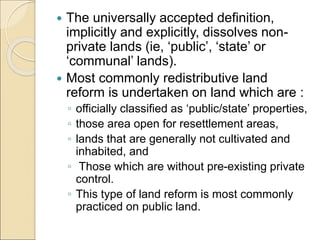  The universally accepted definition,
implicitly and explicitly, dissolves non-
private lands (ie, ‘public’, ‘state’ or
‘communal’ lands).
 Most commonly redistributive land
reform is undertaken on land which are :
◦ officially classified as ‘public/state’ properties,
◦ those area open for resettlement areas,
◦ lands that are generally not cultivated and
inhabited, and
◦ Those which are without pre-existing private
control.
◦ This type of land reform is most commonly
practiced on public land.
 