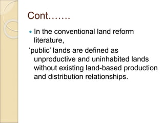 Cont…….
 In the conventional land reform
literature,
‘public’ lands are defined as
unproductive and uninhabited lands
without existing land-based production
and distribution relationships.
 