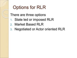 Options for RLR
There are three options
1. State led or imposed RLR
2. Market Based RLR
3. Negotiated or Actor oriented RLR
 
