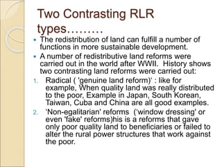 Two Contrasting RLR
types………
 The redistribution of land can fulfill a number of
functions in more sustainable development.
 A number of redistributive land reforms were
carried out in the world after WWII. History shows
two contrasting land reforms were carried out:
1. Radical ( 'genuine land reform)‘ : like for
example, When quality land was really distributed
to the poor, Example in Japan, South Korean,
Taiwan, Cuba and China are all good examples.
2. ‘Non-egalitarian' reforms (‘window dressing' or
even 'fake' reforms)his is a reforms that gave
only poor quality land to beneficiaries or failed to
alter the rural power structures that work against
the poor.
 