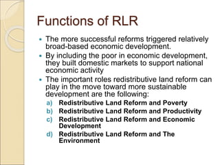 Functions of RLR
 The more successful reforms triggered relatively
broad-based economic development.
 By including the poor in economic development,
they built domestic markets to support national
economic activity
 The important roles redistributive land reform can
play in the move toward more sustainable
development are the following:
a) Redistributive Land Reform and Poverty
b) Redistributive Land Reform and Productivity
c) Redistributive Land Reform and Economic
Development
d) Redistributive Land Reform and The
Environment
 