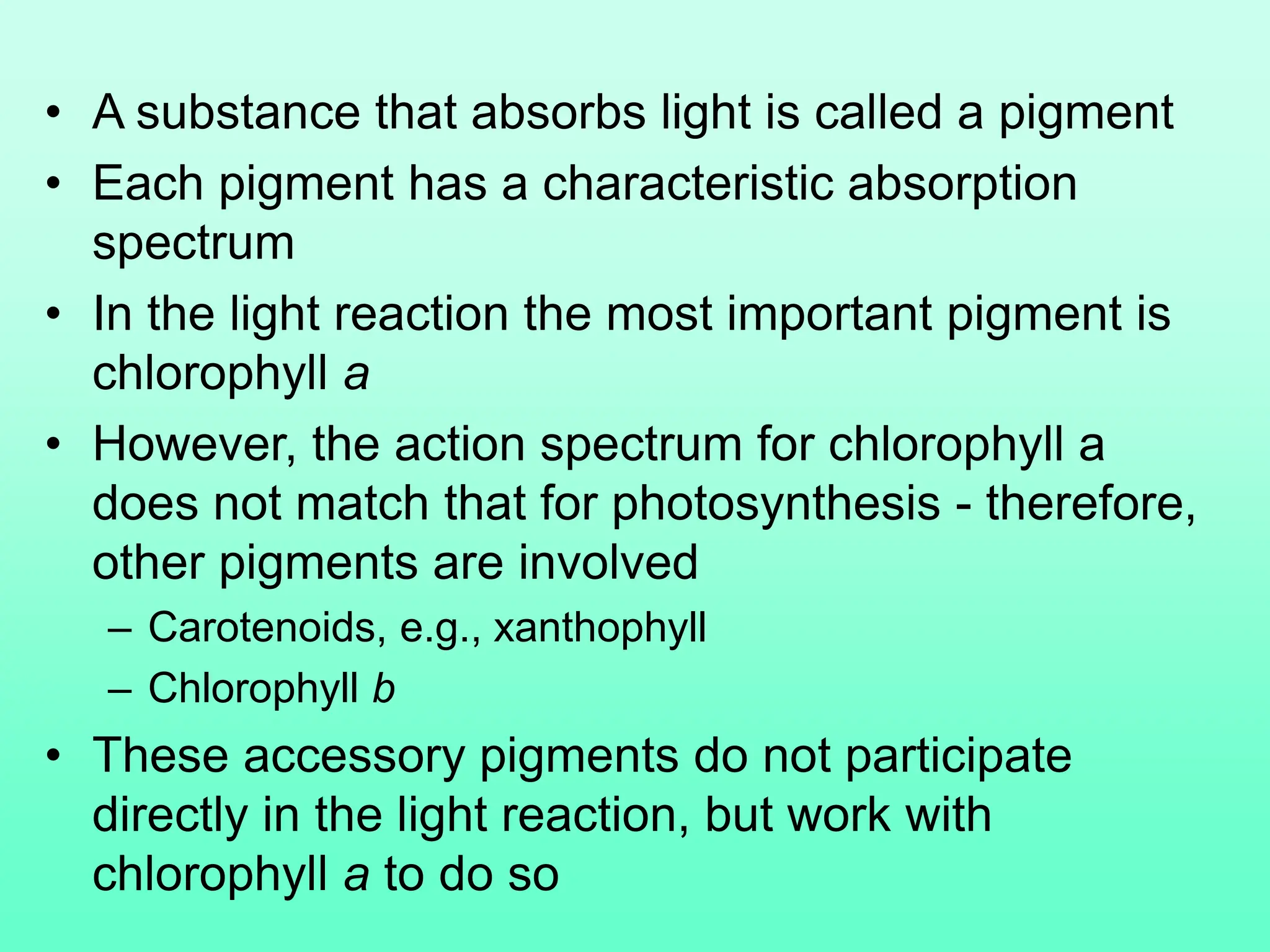 • A substance that absorbs light is called a pigment
• Each pigment has a characteristic absorption
spectrum
• In the light reaction the most important pigment is
chlorophyll a
• However, the action spectrum for chlorophyll a
does not match that for photosynthesis - therefore,
other pigments are involved
– Carotenoids, e.g., xanthophyll
– Chlorophyll b
• These accessory pigments do not participate
directly in the light reaction, but work with
chlorophyll a to do so
 
