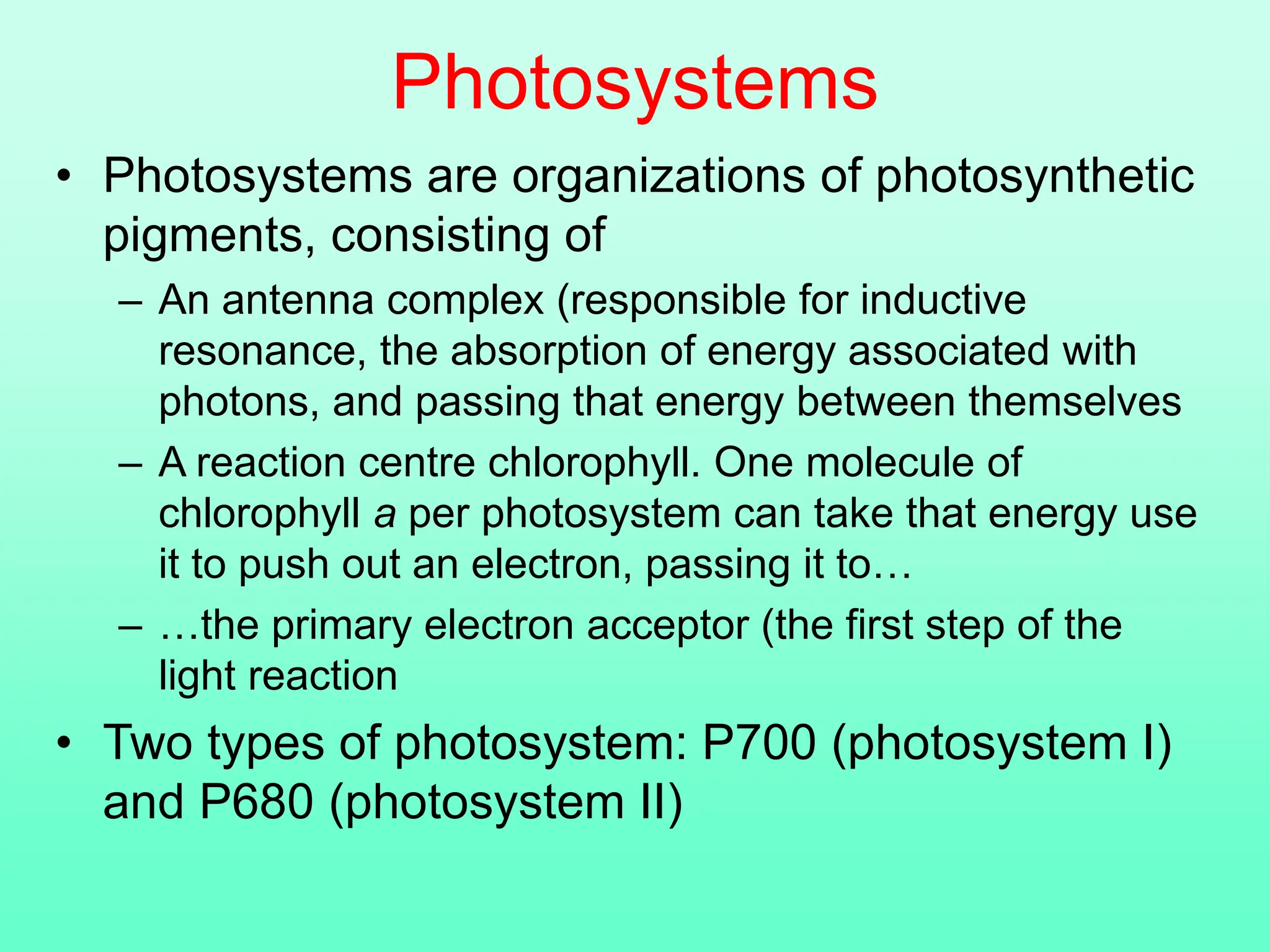 Photosystems
• Photosystems are organizations of photosynthetic
pigments, consisting of
– An antenna complex (responsible for inductive
resonance, the absorption of energy associated with
photons, and passing that energy between themselves
– A reaction centre chlorophyll. One molecule of
chlorophyll a per photosystem can take that energy use
it to push out an electron, passing it to…
– …the primary electron acceptor (the first step of the
light reaction
• Two types of photosystem: P700 (photosystem I)
and P680 (photosystem II)
 