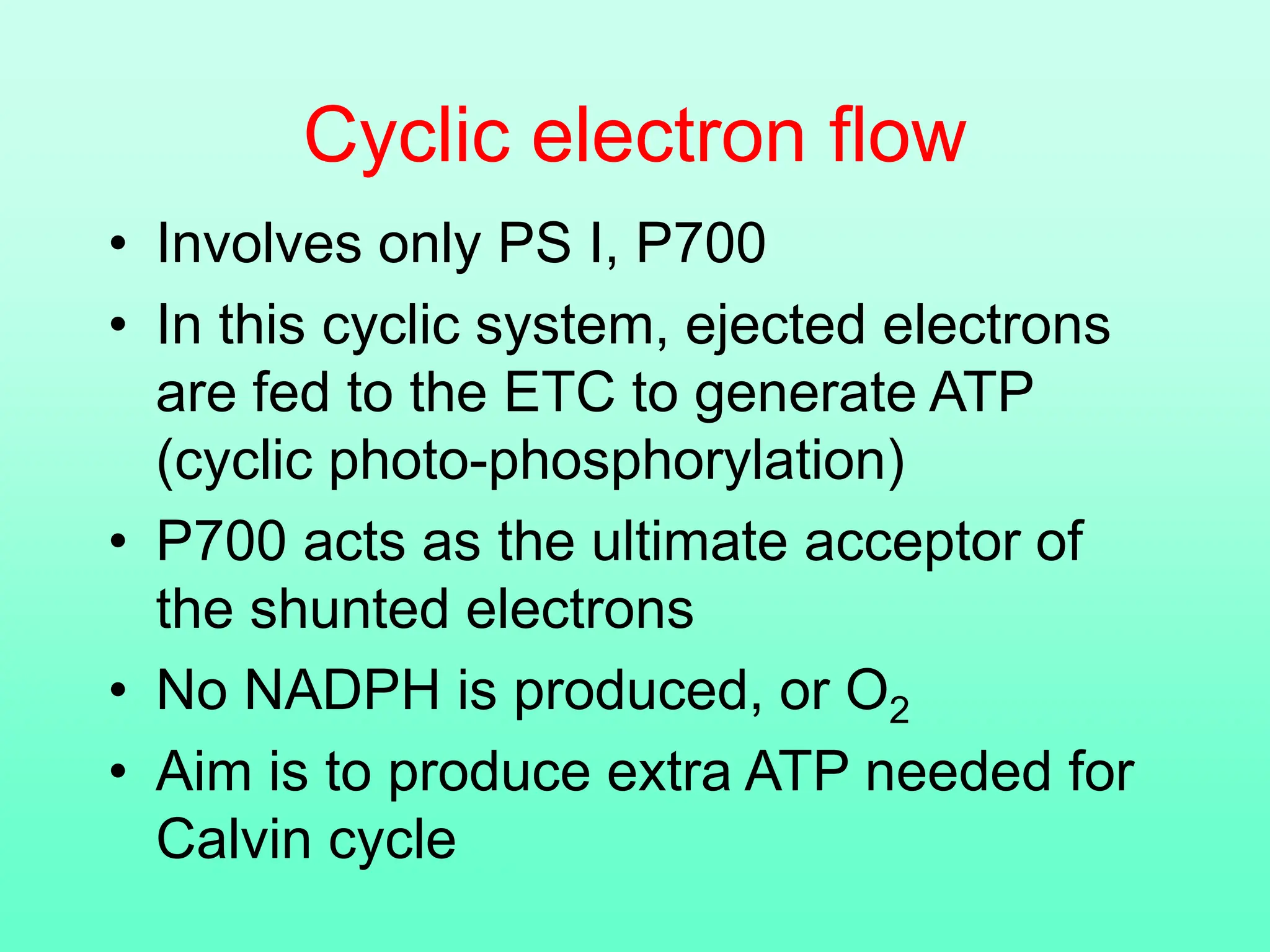 Cyclic electron flow
• Involves only PS I, P700
• In this cyclic system, ejected electrons
are fed to the ETC to generate ATP
(cyclic photo-phosphorylation)
• P700 acts as the ultimate acceptor of
the shunted electrons
• No NADPH is produced, or O2
• Aim is to produce extra ATP needed for
Calvin cycle
 