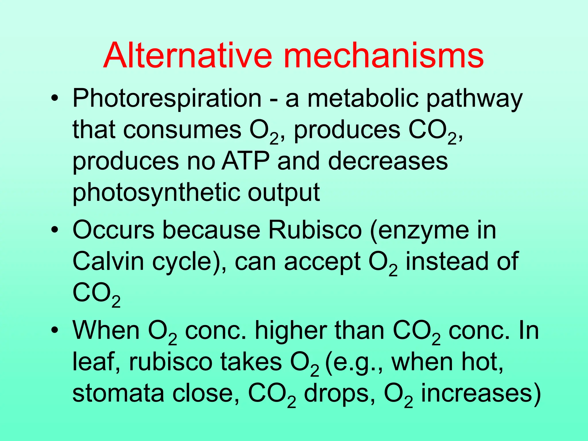 Alternative mechanisms
• Photorespiration - a metabolic pathway
that consumes O2, produces CO2,
produces no ATP and decreases
photosynthetic output
• Occurs because Rubisco (enzyme in
Calvin cycle), can accept O2 instead of
CO2
• When O2 conc. higher than CO2 conc. In
leaf, rubisco takes O2 (e.g., when hot,
stomata close, CO2 drops, O2 increases)
 