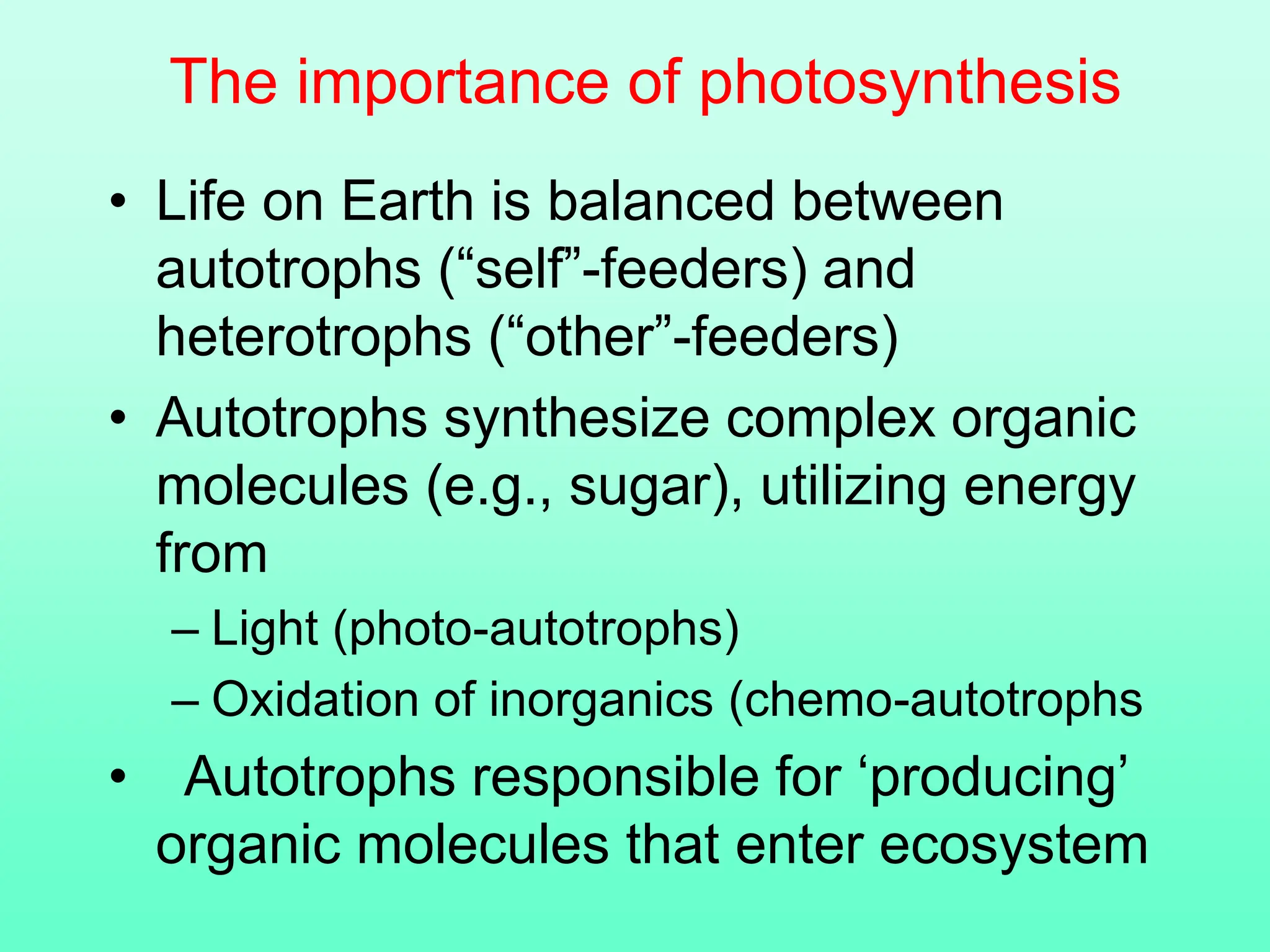 The importance of photosynthesis
• Life on Earth is balanced between
autotrophs (“self”-feeders) and
heterotrophs (“other”-feeders)
• Autotrophs synthesize complex organic
molecules (e.g., sugar), utilizing energy
from
– Light (photo-autotrophs)
– Oxidation of inorganics (chemo-autotrophs
• Autotrophs responsible for ‘producing’
organic molecules that enter ecosystem
 