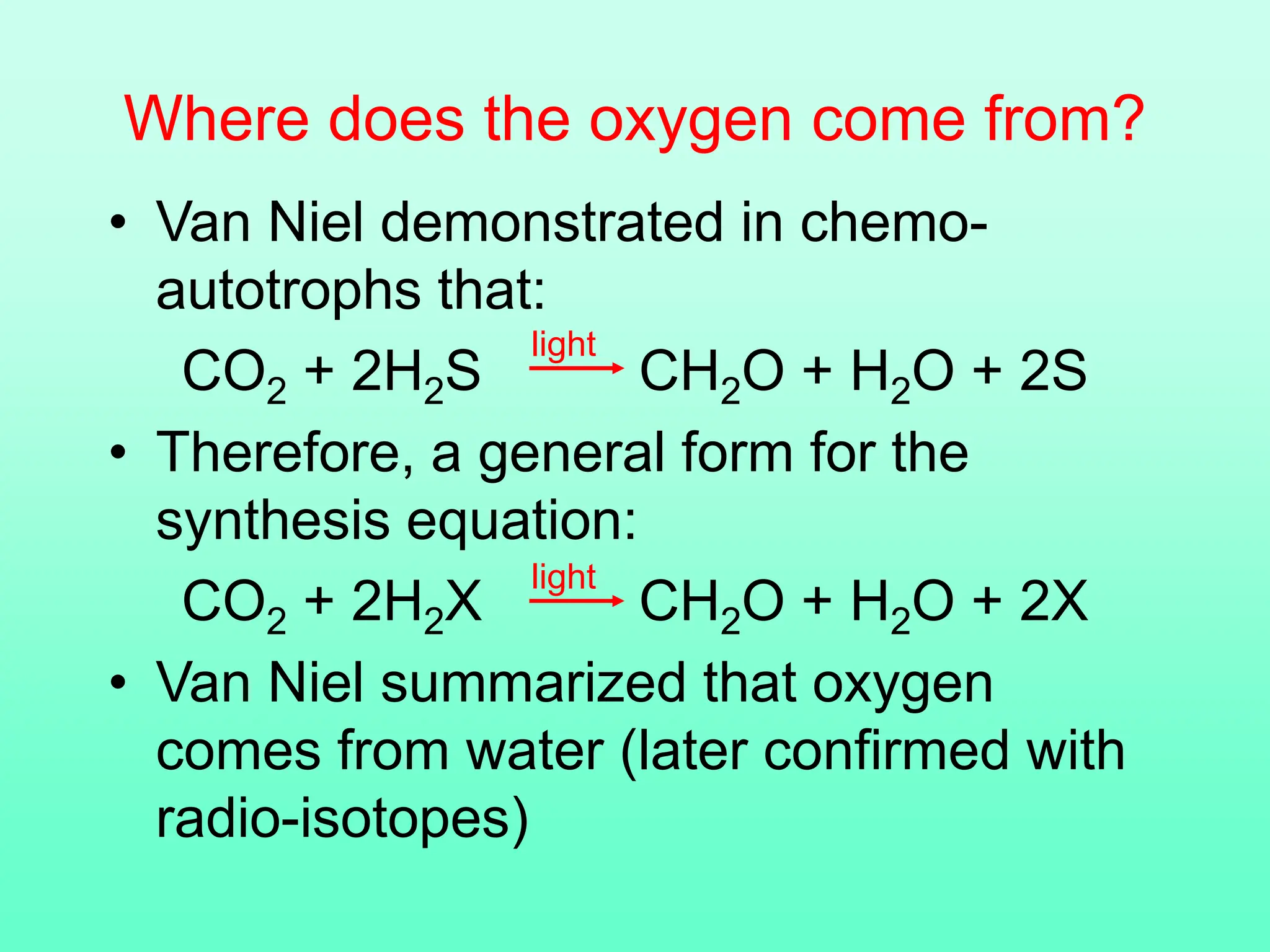 Where does the oxygen come from?
• Van Niel demonstrated in chemo-
autotrophs that:
CO2 + 2H2S CH2O + H2O + 2S
• Therefore, a general form for the
synthesis equation:
CO2 + 2H2X CH2O + H2O + 2X
• Van Niel summarized that oxygen
comes from water (later confirmed with
radio-isotopes)
light
light
 