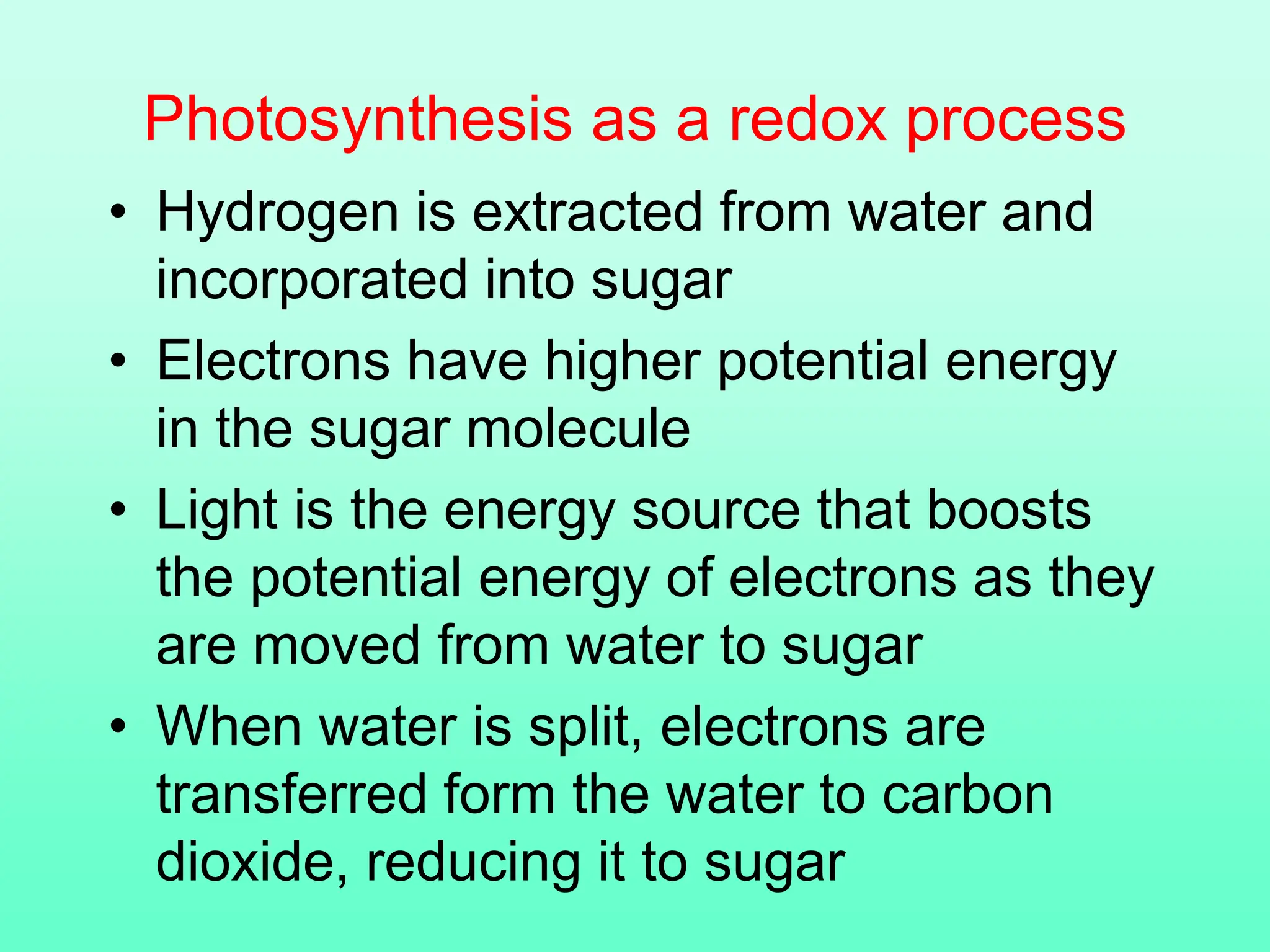 Photosynthesis as a redox process
• Hydrogen is extracted from water and
incorporated into sugar
• Electrons have higher potential energy
in the sugar molecule
• Light is the energy source that boosts
the potential energy of electrons as they
are moved from water to sugar
• When water is split, electrons are
transferred form the water to carbon
dioxide, reducing it to sugar
 