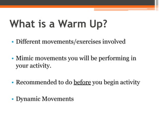 What is a Warm Up?
• Different movements/exercises involved
• Mimic movements you will be performing in
your activity.
• Recommended to do before you begin activity
• Dynamic Movements
 