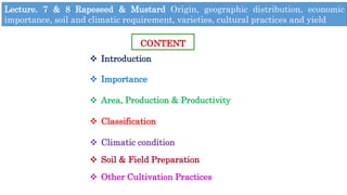 Lecture. 7 & 8 Rapeseed & Mustard Origin, geographic distribution, economic
importance, soil and climatic requirement, varieties, cultural practices and yield
CONTENT
 Introduction
 Importance
 Area, Production & Productivity
 Classification
 Climatic condition
 Soil & Field Preparation
 Other Cultivation Practices
 