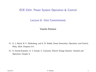 ECE 5314: Power System Operation & Control
Lecture 6: Unit Commitment
Vassilis Kekatos
R1 A. J. Wood, B. F. Wollenberg, and G. B. Sheble, Power Generation, Operation, and Control,
Wiley, 2014, Chapters 3-4.
R2 A. Gomez-Exposito, A. J. Conejo, C. Canizares, Electric Energy Systems: Analysis and
Operation, Chapter 5.
Lecture 6 V. Kekatos 1
 