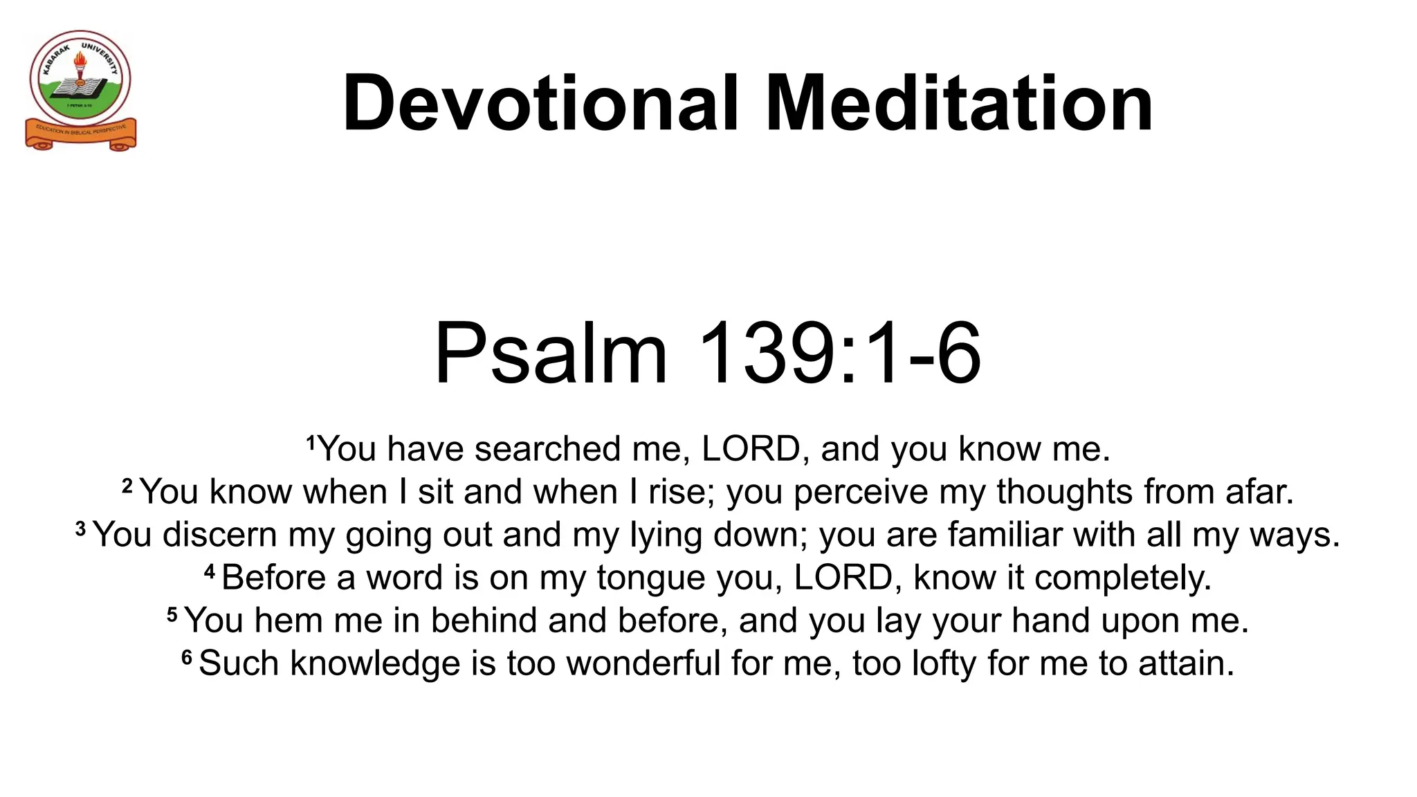 Devotional Meditation
Psalm 139:1-6
1
You have searched me, LORD, and you know me.
2
You know when I sit and when I rise; you perceive my thoughts from afar.
3
You discern my going out and my lying down; you are familiar with all my ways.
4
Before a word is on my tongue you, LORD, know it completely.
5
You hem me in behind and before, and you lay your hand upon me.
6
Such knowledge is too wonderful for me, too lofty for me to attain.
 