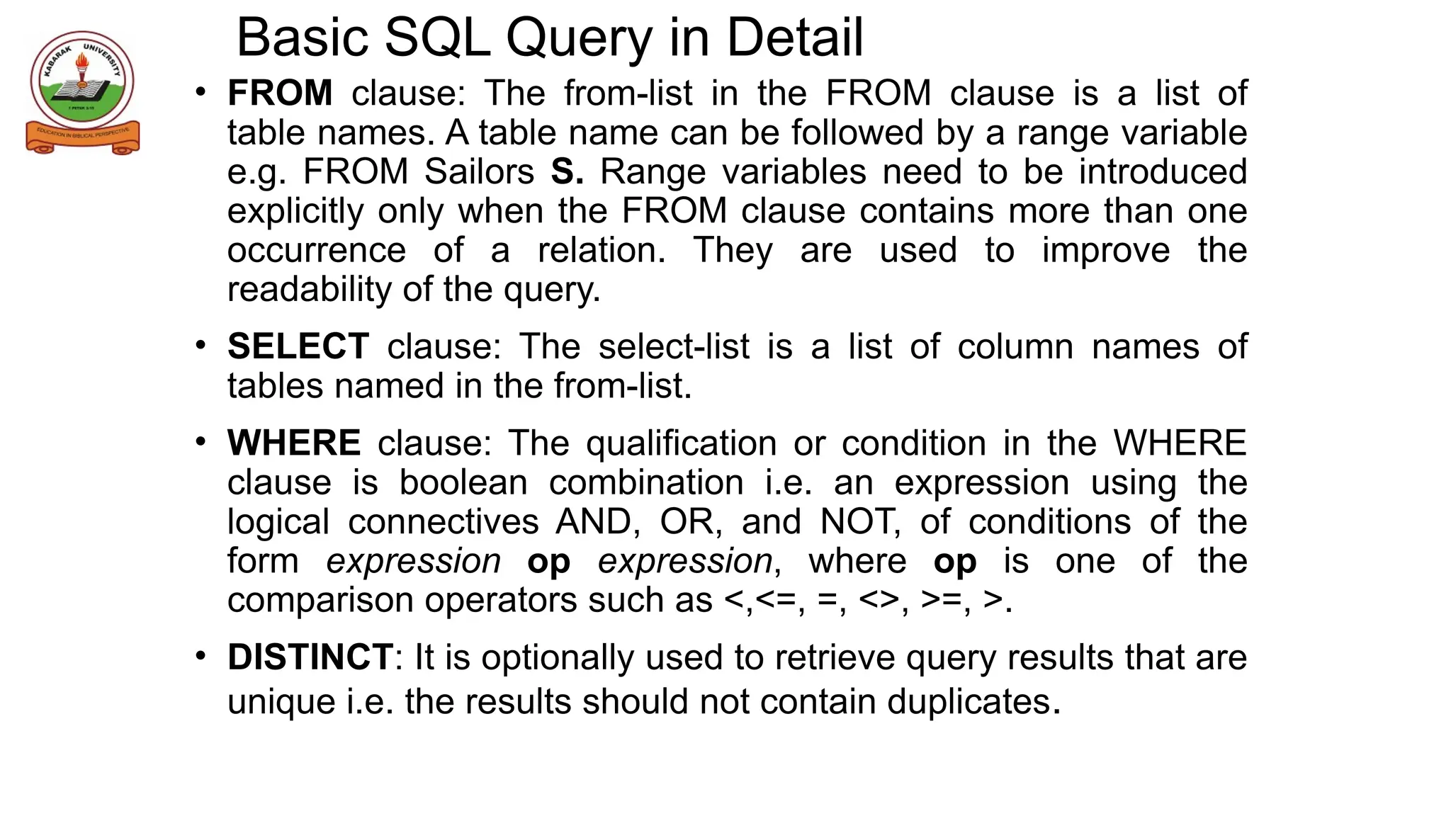 Basic SQL Query in Detail
• FROM clause: The from-list in the FROM clause is a list of
table names. A table name can be followed by a range variable
e.g. FROM Sailors S. Range variables need to be introduced
explicitly only when the FROM clause contains more than one
occurrence of a relation. They are used to improve the
readability of the query.
• SELECT clause: The select-list is a list of column names of
tables named in the from-list.
• WHERE clause: The qualification or condition in the WHERE
clause is boolean combination i.e. an expression using the
logical connectives AND, OR, and NOT, of conditions of the
form expression op expression, where op is one of the
comparison operators such as <,<=, =, <>, >=, >.
• DISTINCT: It is optionally used to retrieve query results that are
unique i.e. the results should not contain duplicates.
 