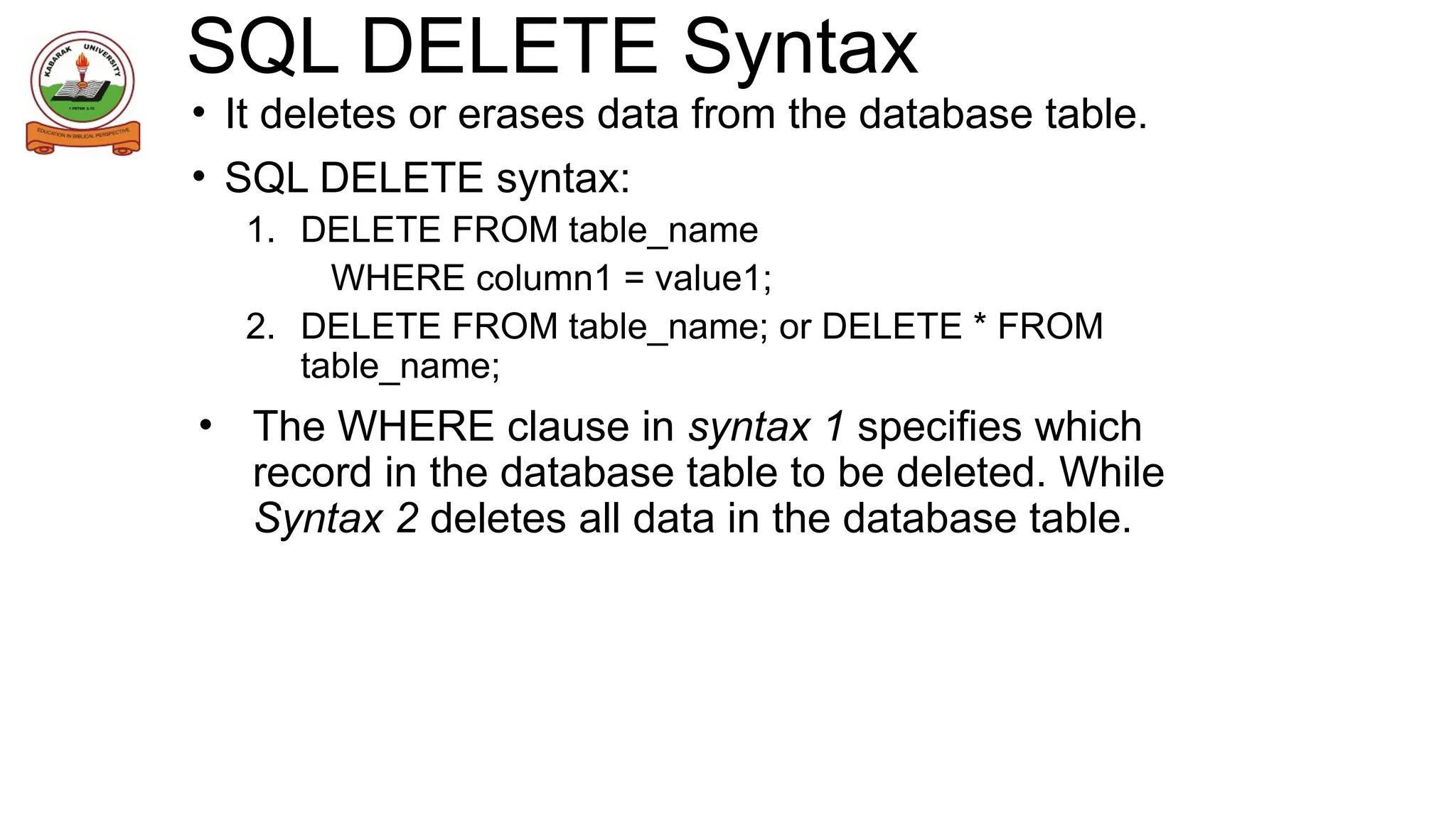 SQL DELETE Syntax
• It deletes or erases data from the database table.
• SQL DELETE syntax:
1. DELETE FROM table_name
WHERE column1 = value1;
2. DELETE FROM table_name; or DELETE * FROM
table_name;
• The WHERE clause in syntax 1 specifies which
record in the database table to be deleted. While
Syntax 2 deletes all data in the database table.
 