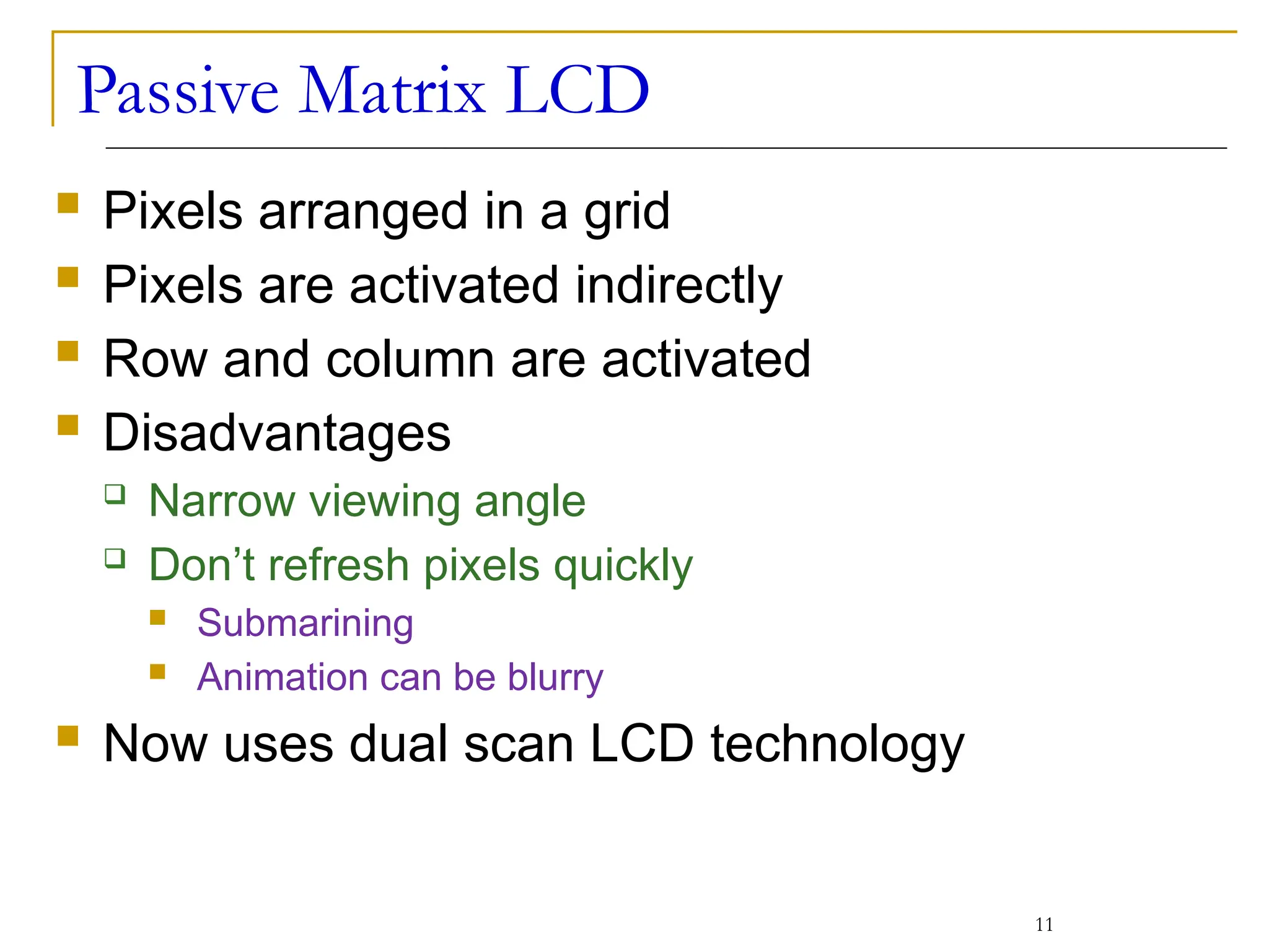 Passive Matrix LCD
 Pixels arranged in a grid
 Pixels are activated indirectly
 Row and column are activated
 Disadvantages
 Narrow viewing angle
 Don’t refresh pixels quickly
 Submarining
 Animation can be blurry
 Now uses dual scan LCD technology
11
 