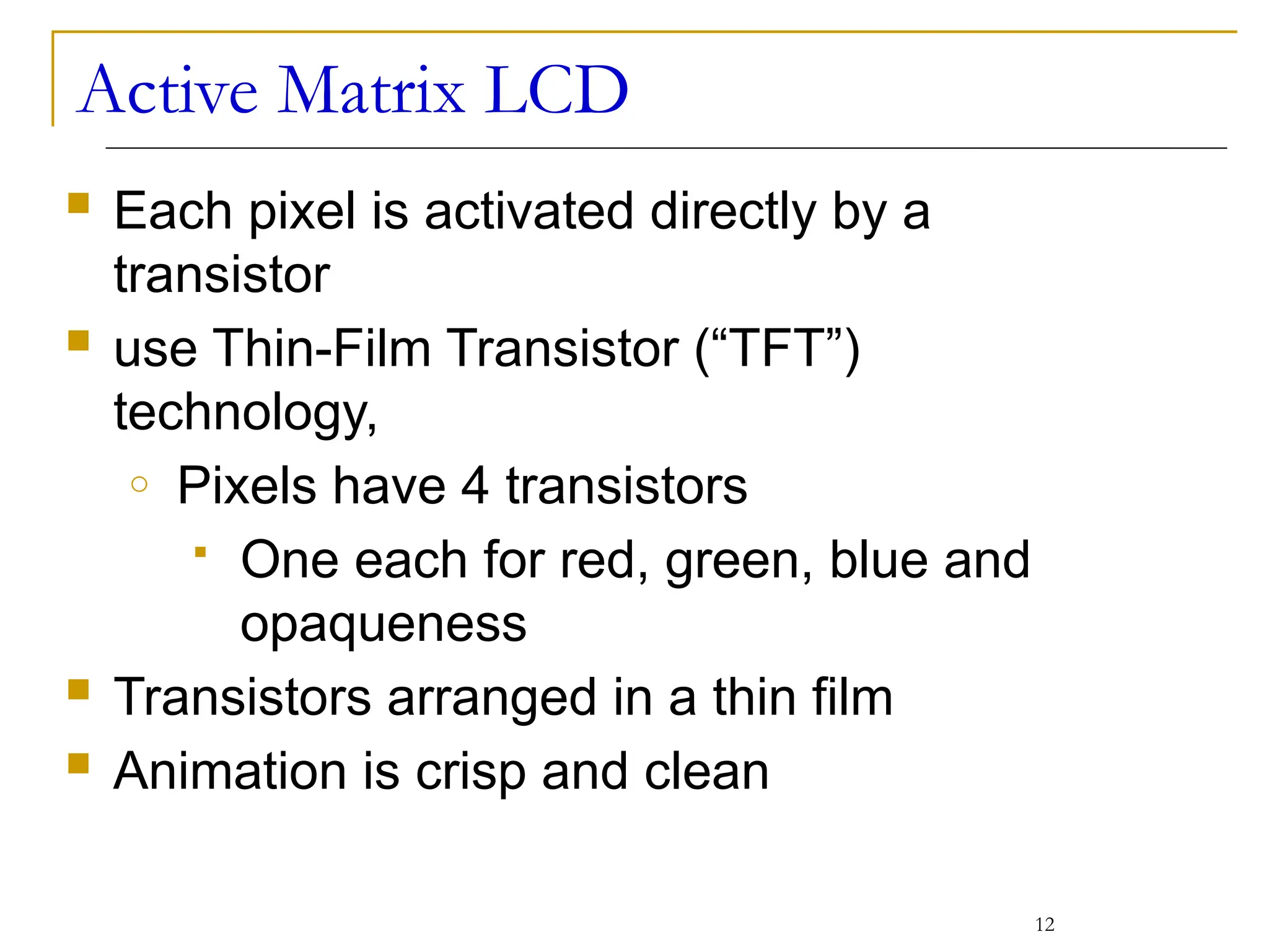 Active Matrix LCD
12
 Each pixel is activated directly by a
transistor
 use Thin-Film Transistor (“TFT”)
technology,
o Pixels have 4 transistors
 One each for red, green, blue and
opaqueness
 Transistors arranged in a thin film
 Animation is crisp and clean
 