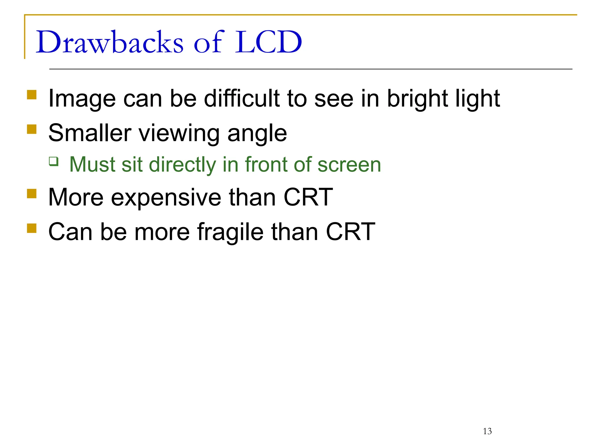 Drawbacks of LCD
 Image can be difficult to see in bright light
 Smaller viewing angle
 Must sit directly in front of screen
 More expensive than CRT
 Can be more fragile than CRT
13
 