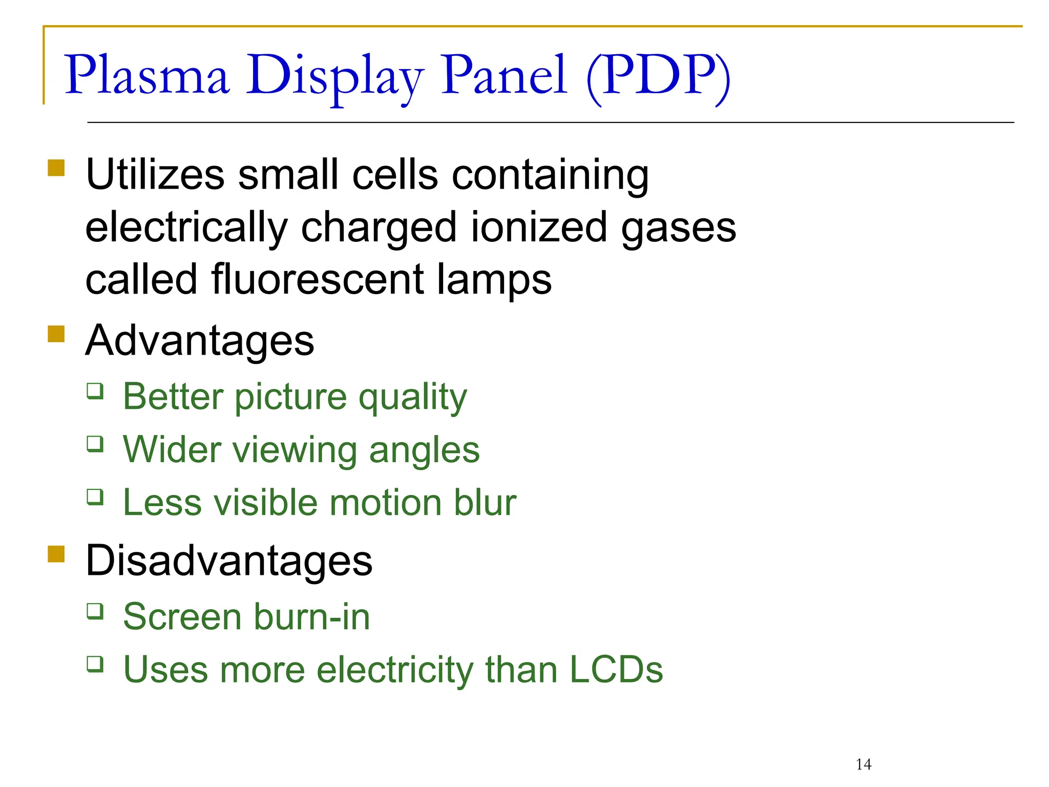 Plasma Display Panel (PDP)
 Utilizes small cells containing
electrically charged ionized gases
called fluorescent lamps
 Advantages
 Better picture quality
 Wider viewing angles
 Less visible motion blur
 Disadvantages
 Screen burn-in
 Uses more electricity than LCDs
14
 