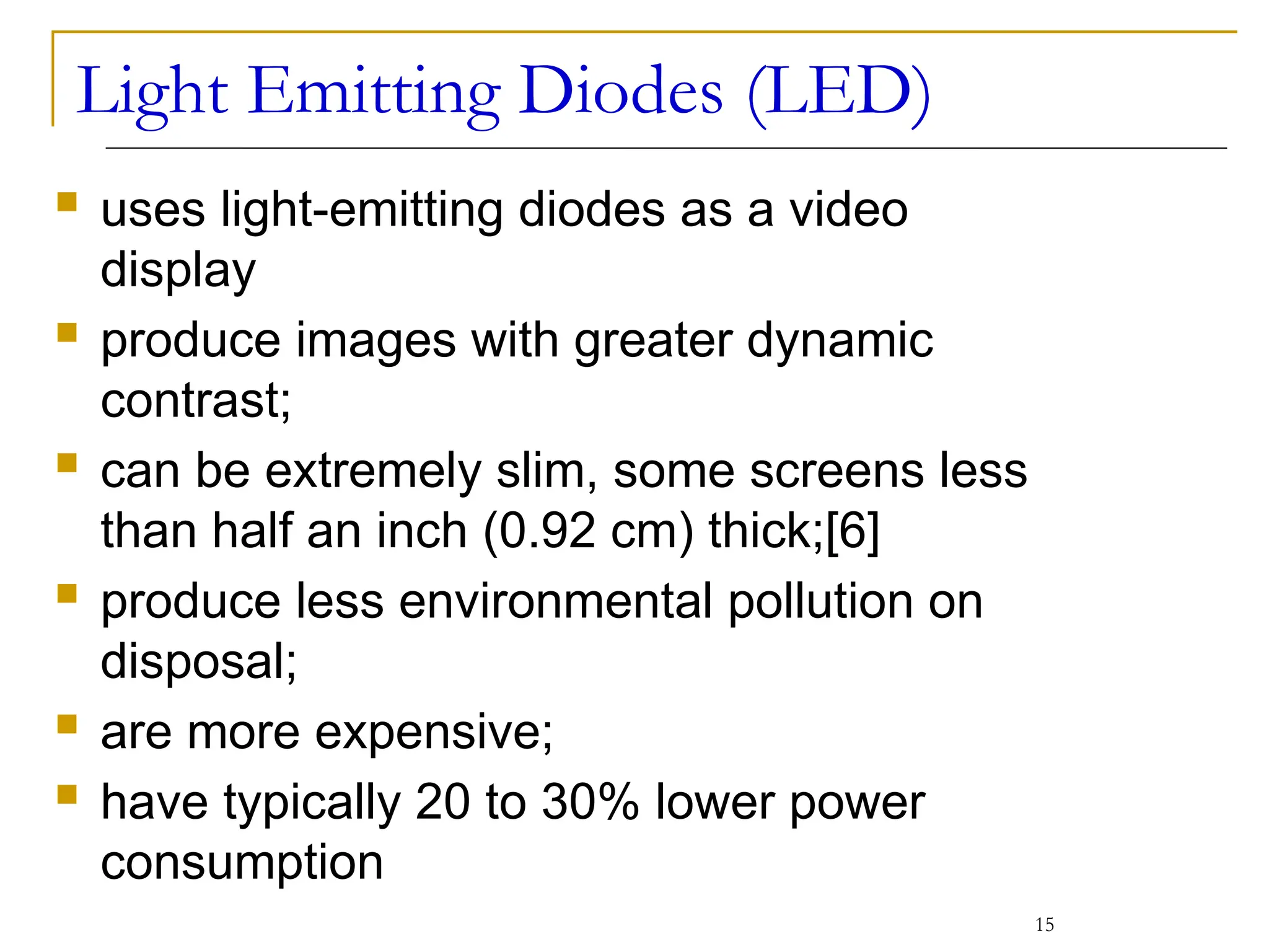 Light Emitting Diodes (LED)
 uses light-emitting diodes as a video
display
 produce images with greater dynamic
contrast;
 can be extremely slim, some screens less
than half an inch (0.92 cm) thick;[6]
 produce less environmental pollution on
disposal;
 are more expensive;
 have typically 20 to 30% lower power
consumption
15
 