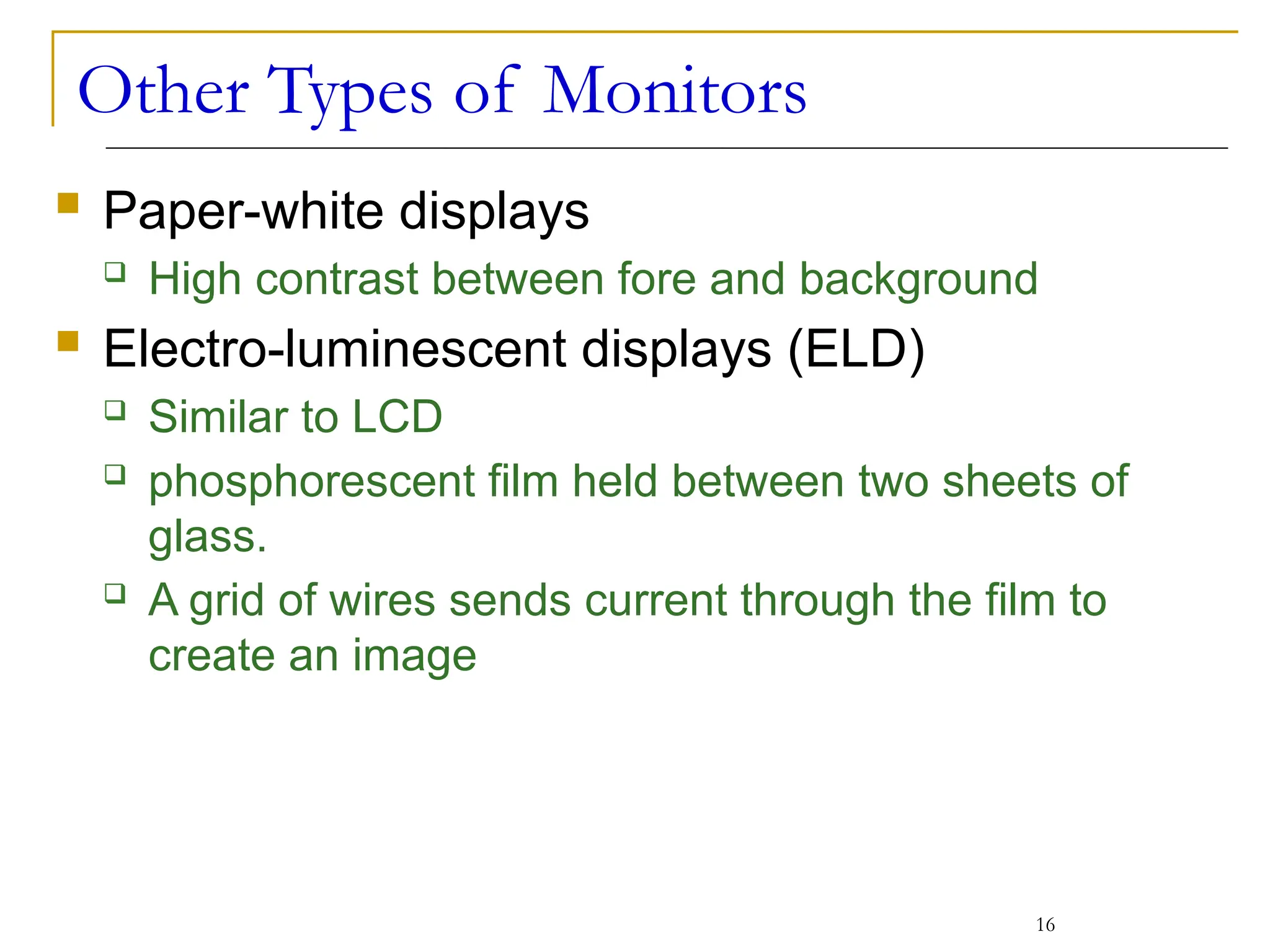 Other Types of Monitors
 Paper-white displays
 High contrast between fore and background
 Electro-luminescent displays (ELD)
 Similar to LCD
 phosphorescent film held between two sheets of
glass.
 A grid of wires sends current through the film to
create an image
16
 