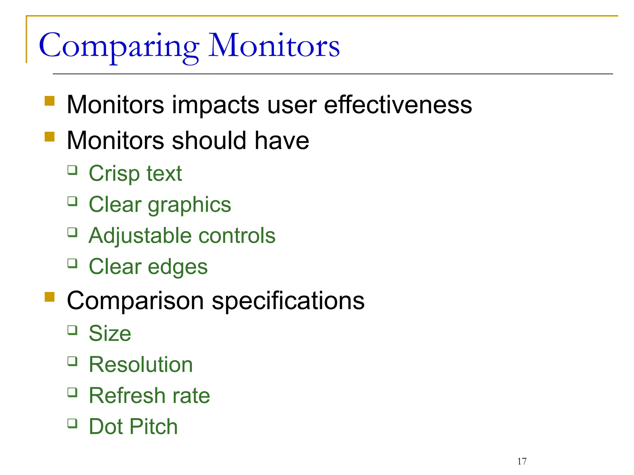 Comparing Monitors
 Monitors impacts user effectiveness
 Monitors should have
 Crisp text
 Clear graphics
 Adjustable controls
 Clear edges
 Comparison specifications
 Size
 Resolution
 Refresh rate
 Dot Pitch
17
 
