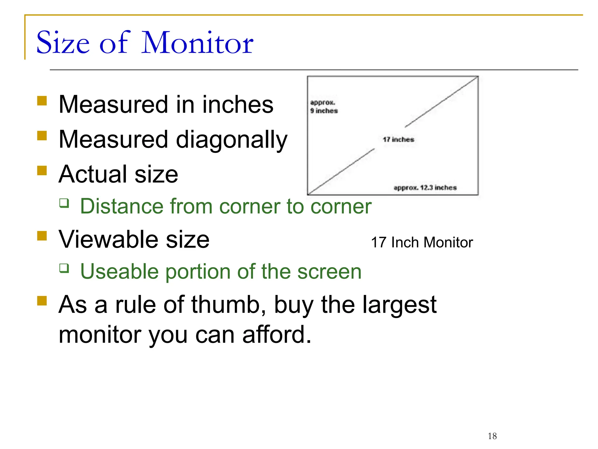Size of Monitor
 Measured in inches
 Measured diagonally
 Actual size
 Distance from corner to corner
 Viewable size
 Useable portion of the screen
 As a rule of thumb, buy the largest
monitor you can afford.
18
17 Inch Monitor
 