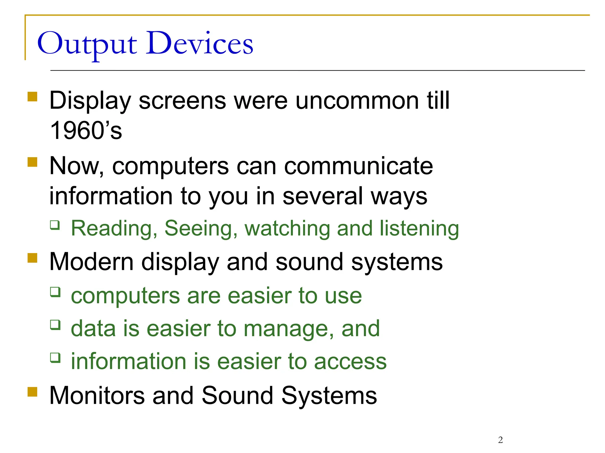 Output Devices
 Display screens were uncommon till
1960’s
 Now, computers can communicate
information to you in several ways
 Reading, Seeing, watching and listening
 Modern display and sound systems
 computers are easier to use
 data is easier to manage, and
 information is easier to access
 Monitors and Sound Systems
2
 