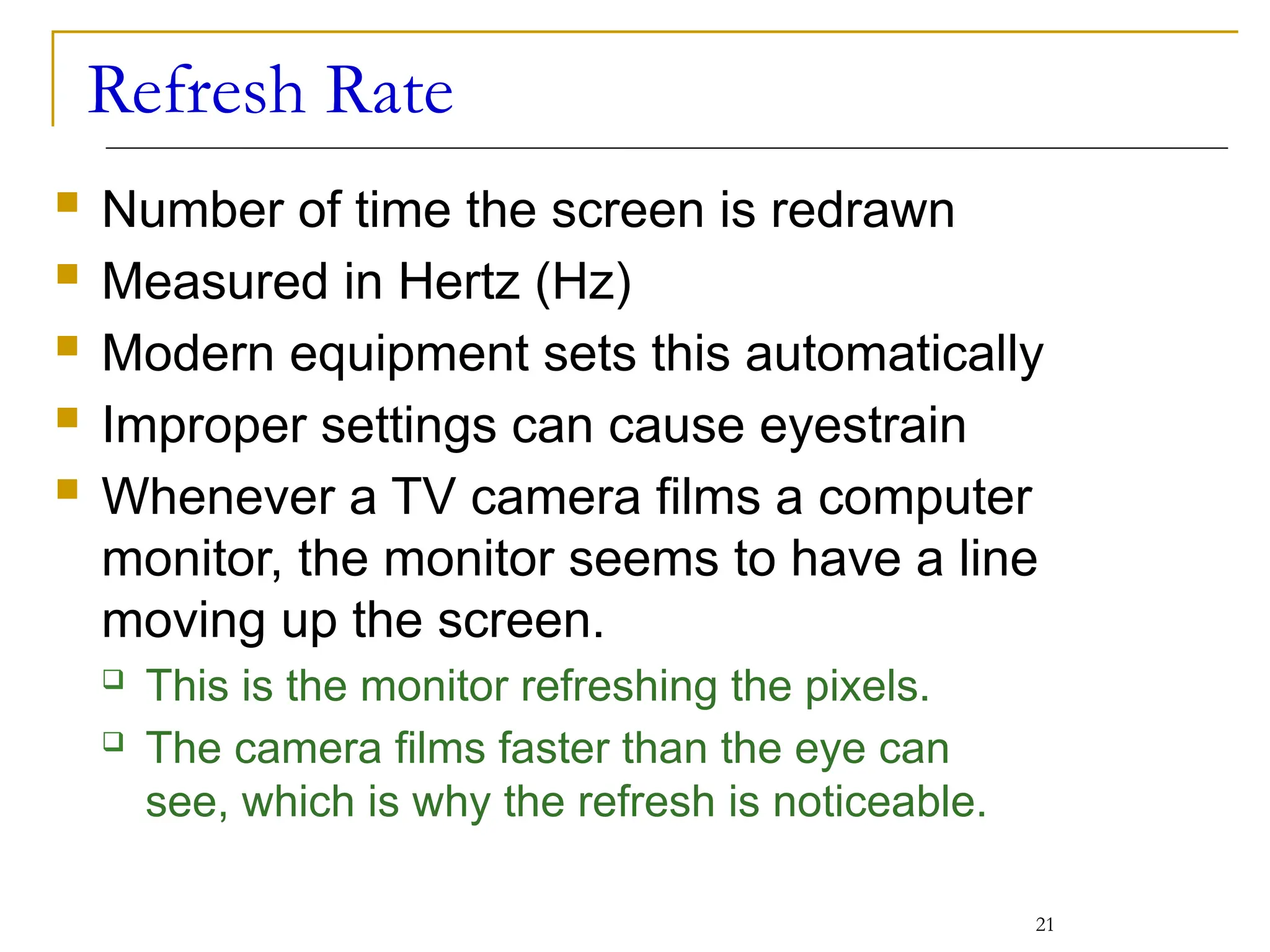 Refresh Rate
 Number of time the screen is redrawn
 Measured in Hertz (Hz)
 Modern equipment sets this automatically
 Improper settings can cause eyestrain
 Whenever a TV camera films a computer
monitor, the monitor seems to have a line
moving up the screen.
 This is the monitor refreshing the pixels.
 The camera films faster than the eye can
see, which is why the refresh is noticeable.
21
 