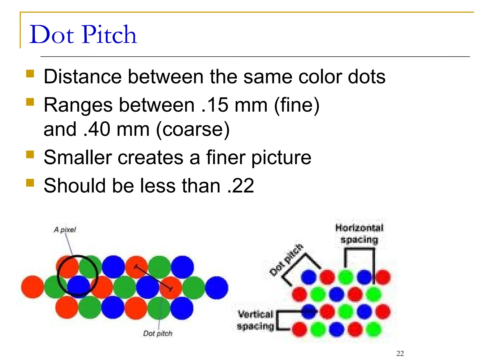 Dot Pitch
 Distance between the same color dots
 Ranges between .15 mm (fine)
and .40 mm (coarse)
 Smaller creates a finer picture
 Should be less than .22
22
 